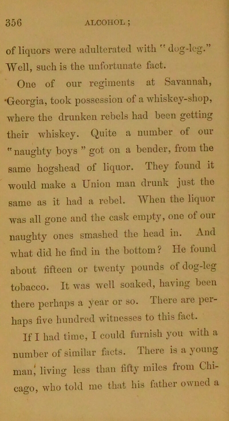 of liquors were adulterated with dog-leg.” Well, such is the unfortunate fact. One of our regiments at Savannah, 'Georgia, took possession of a whiskey-shop, where the drunken rebels had been getting their whiskey. Quite a number of our « naughty boys ” got on a bender, from the same hogshead of liquor. They found it would make a Union man drunk just the same as it had a rebel. When the liquor wras all gone and the cask empty, one of our naughty ones smashed the head in. And what did lie find in the bottom ? He found about fifteen or twenty pounds of dog-leg tobacco. It was well soaked, having been there perhaps a year or so. I here are per- haps five hundred witnesses to this fact. If I had time, I could furnish you with a number of similar facts. There is a young man! living less than fifty miles from Chi- cago, who told me that his father owned a