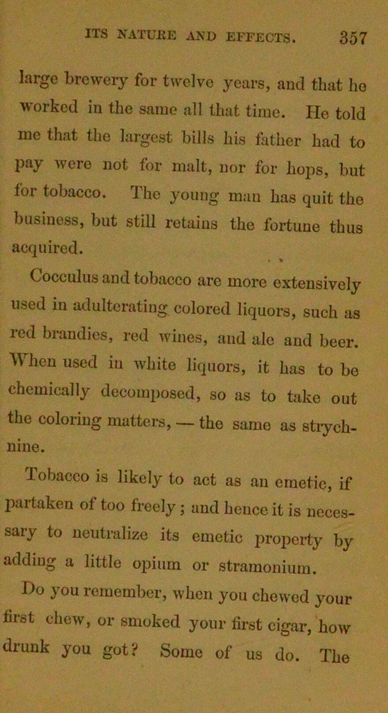 large brewery for twelve years, and that he worked in the same all that time. He told me that the largest bills his father had to pay were not for malt, nor for hops, but tor tobacco. The young man has quit the business, but still retains the fortune thus acquired. • V Cocculus and tobacco are more extensively u&ed in adulterating colored liquors, such as red brandies, red wines, and ale and beer. When used in white liquors, it has to be chemically decomposed, so as to take out the coloring matters, — the same as stiych- nine. Tobacco is likely to act as an emetic, if pai taken ot too freely; and hence it is neces- sary to neutralize its emetic property by adding a little opium or stramonium. Ho you remember, when you chewed your first chew, or smoked your first cigar, how drunk you got? Some of us do. The
