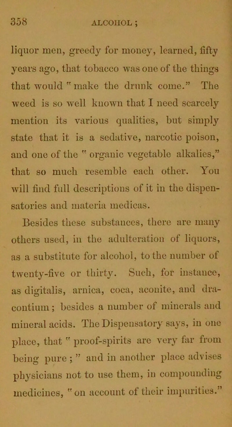 liquor mcu, greedy for money, learned, fifty years ago, that tobaeeo was one of the things that would  make the drunk come.” The weed is so well known that I need scarcely mention its various qualities, but simply state that it is a sedative, narcotic poison, and one of the  organic vegetable alkalies,” that so much resemble each other. You will find full descriptions of it in the dispen- satories and materia mcdicas. Besides these substances, there are many others used, in the adulteration of liquors, as a substitute for alcohol, to the number of twenty-five or thirty. Such, for instance, as digitalis, arnica, coca, aconite, and dra- contium; besides a number of minerals and mineral acids. The Dispensatory says, in one place, that  proof-spirits are very far from being pure ; ” and in another place advises physicians not to use them, in compounding medicines,  on account ot their impurities.”