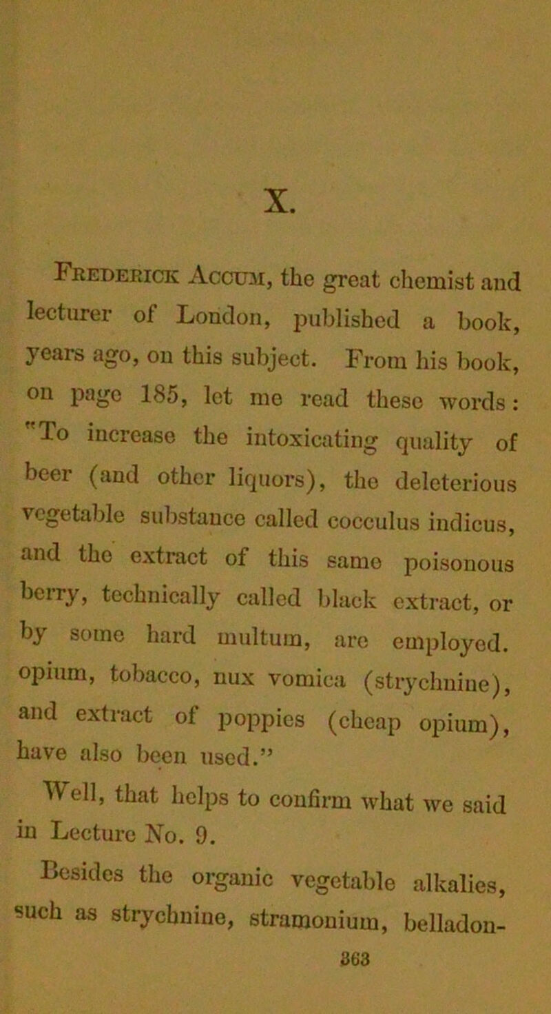 X. Frederick Accum, the great chemist and lecturer of London, published a book, years ago, on this subject. From his book, on page 1<S5, let me read these words: To increase the intoxicating quality of beer (and other liquors), the deleterious vegetable substance called cocculus indicus, and the extract of this same poisonous berry, technically called black extract, or by some hard multura, are employed, opium, tobacco, nux vomica (strychnine), and extract of poppies (cheap opium), have also been used.” Well, that helps to confirm what we said in Lecture No. 9. Besides the organic vegetable alkalies, such as strychnine, stramonium, belladon-
