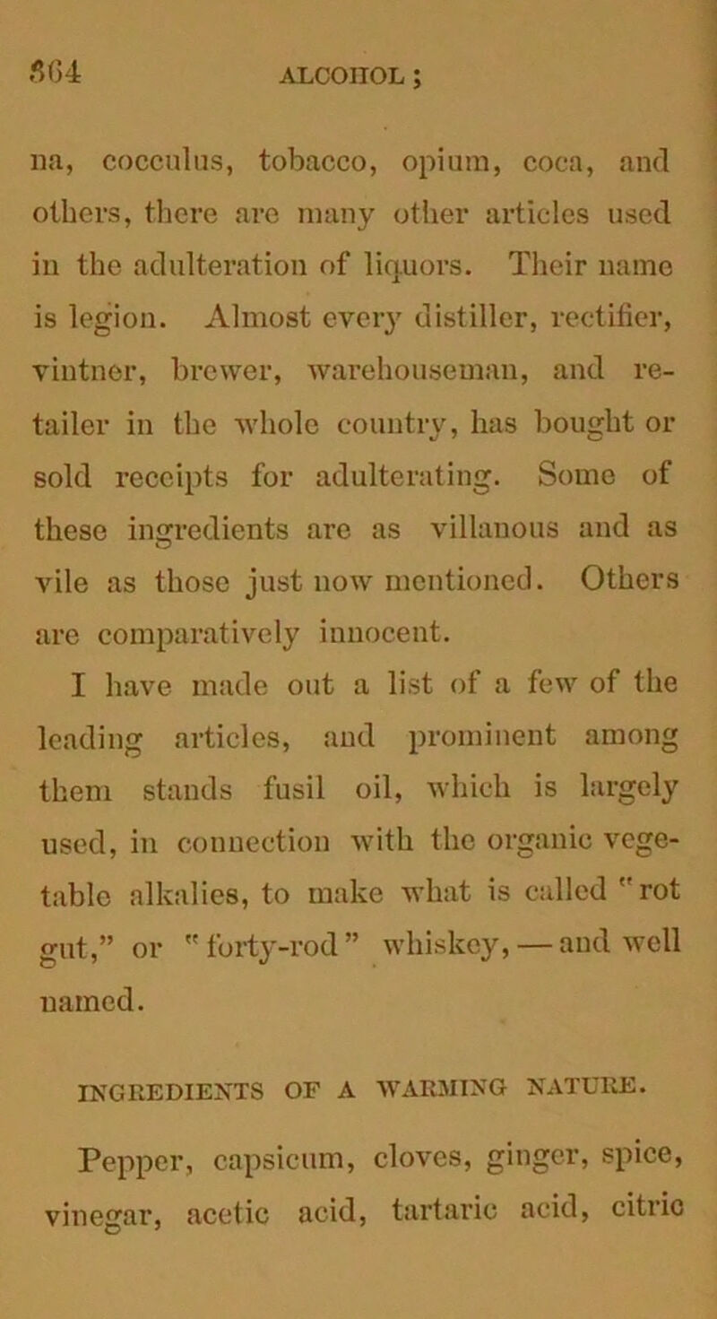 5(34 na, cocculus, tobacco, opium, coca, and others, there are many other articles used in the adulteration of liquors. Their name is legion. Almost ever}7 distiller, rectifier, vintner, brewer, warehouseman, and re- tailer in the whole country, has bought or sold receipts for adulterating. Some of these ingredients are as villanous and as vile as those just now mentioned. Others are comparatively innocent. I have made out a list of a few of the leading articles, and prominent among them stands fusil oil, which is largely used, in connection with the organic vege- table alkalies, to make what is called ''rot gut,” or  forty-rod ” whiskey, — and well named. INGREDIENTS OF A WARMING NATURE. Pepper, capsicum, cloves, ginger, spice, vinegar, acetic acid, tartaric acid, citric
