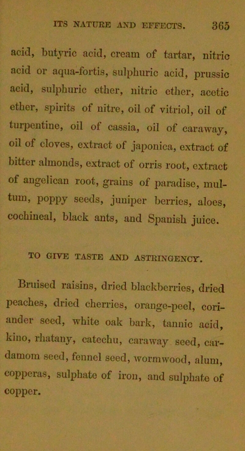 acid, butyric acid, cream of tartar, nitric acid or aqua-fortis, sulphuric acid, prussic acid, sulphuric ether, nitric ether, acetic ether, spirits of nitre, oil of vitriol, oil of turpentine, oil of cassia, oil of caraway, oil of cloves, extract of japonica, extract of bitter almonds, extract of orris root, extract of augelican root, grains of paradise, mul- tum, poppy seeds, juniper berries, aloes, cochineal, black ants, and Spanish juice. TO GIVE TASTE AND ASTRINGENCT. Bruised raisins, dried blackberries, dried peaches, dried cherries, orange-peel, cori- ander seed, white oak bark, tannic acid, kino, rhatany, catechu, caraway seed, car- damom seed, fennel seed, wormwood, alum, copperas, sulphate of iron, and sulphate of copper.