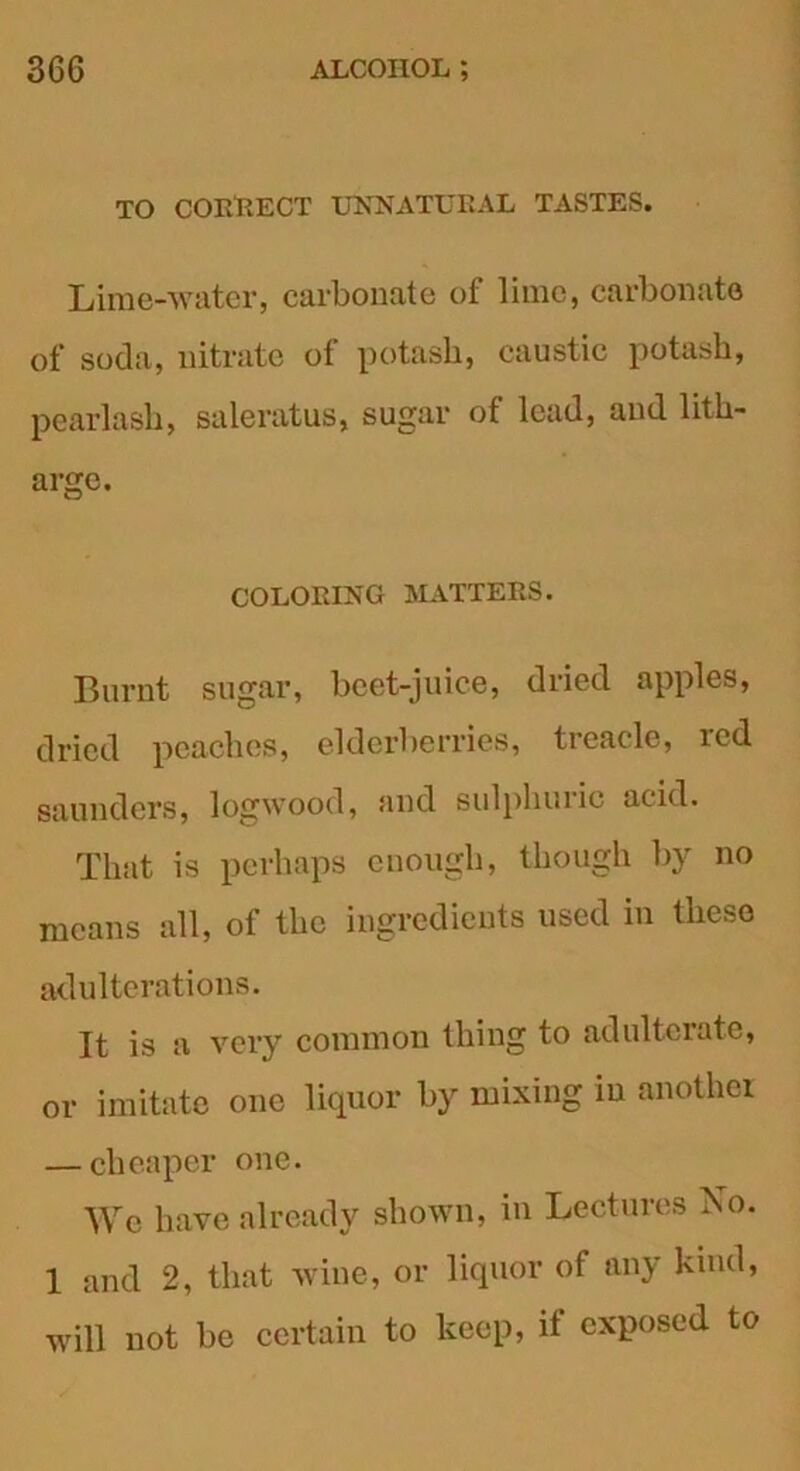 TO COLLECT UNNATURAL TASTES. Lime-water, carbonate of lime, carbonate of soda, nitrate ot potash, caustic potash, pearlash, saleratus, sugar of lead, and lith- arge. COLORING MATTERS. Burnt sugar, beet-juice, dried apples, dried peaches, elderberries, treacle, red saunders, logwood, and sulphuric acid. That is perhaps enough, though by no means all, of the ingredients used in these adulterations. It is a very common thing to adulterate, or imitate one liquor by mixing in another — cheaper one. We have already shown, in Lectures No. 1 and 2, that wine, or liquor of any kind, will not be certain to keep, if exposed to