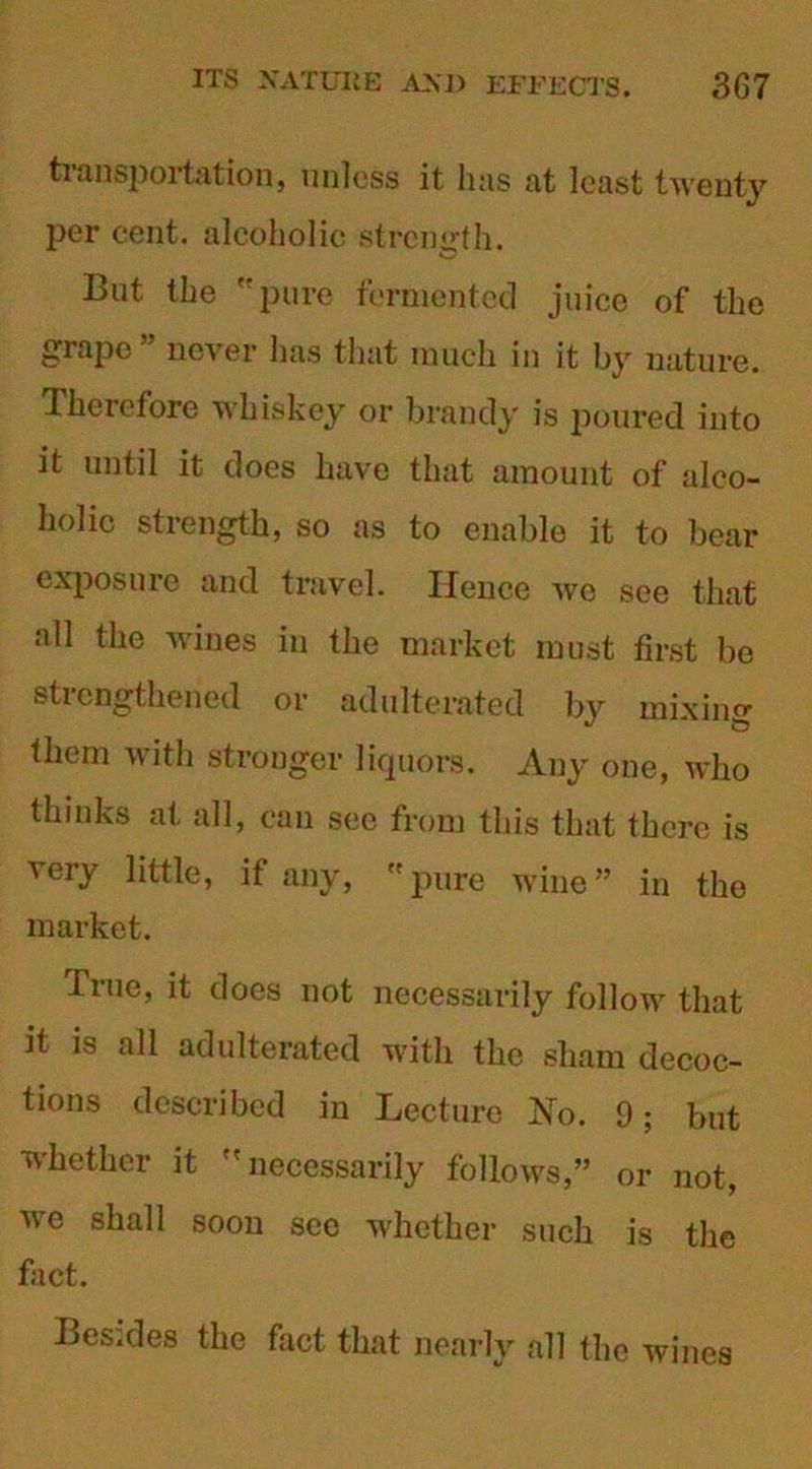 transportation, unless it has at least twenty per cent, alcoholic strength. But the pure fermented juice of the grape never has that much in it by nature. Therefore whiskey or brandy is poured into it until it does have that amount of alco- holic strength, so as to enable it to bear exposure and travel. Hence we see that all the wines in the market must first be strengthened or adulterated by mixing them with stronger liquors. Any one, who thinks at all, can see from this that there is very little, if any, pure wine” in the market. -fine, it docs not necessarily follow that it is all adulterated with the sham decoc- tions described in Lecture No. 0; but whether it necessarily follows,” or not, we shall soon see whether such is the fact. Besides the fact that nearly all the wines
