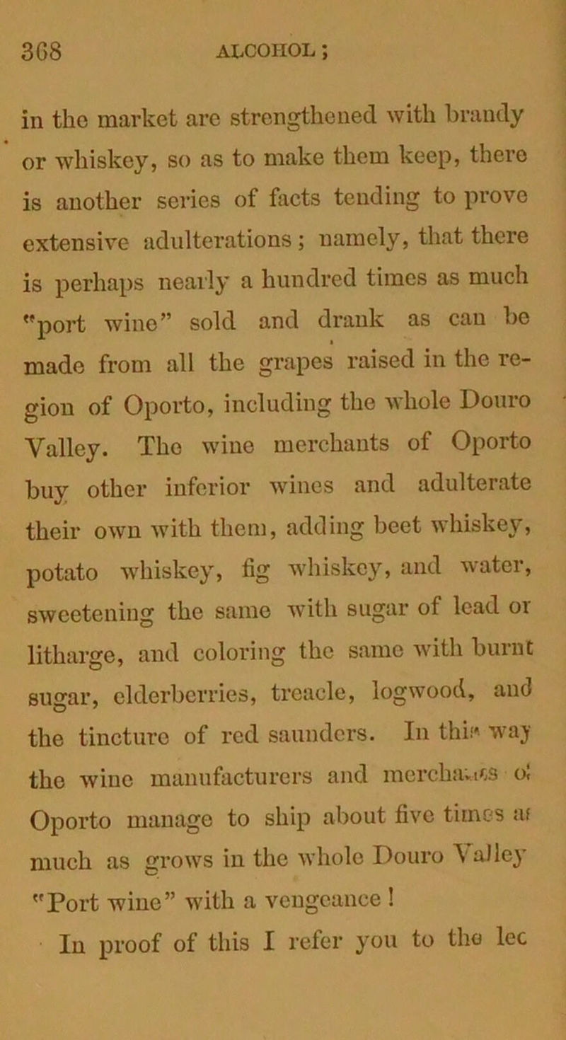 in the market are strengthened with brandy or whiskey, so as to make them keep, there is another series of facts tending to prove extensive adulterations; namely, that there is perhaps nearly a hundred times as much port wine” sold and drank as can he made from all the grapes raised in the re- gion of Oporto, including the whole Douro Valley. The wine merchants of Oporto buy other inferior wines and adulterate their own with them, adding beet whiskey, potato whiskey, fig whiskey, and water, sweetening the same with sugar of lead or litharge, and coloring the same with burnt sugar, elderberries, treacle, logwood, and the tincture of red saunders. In this* waj the wine manufacturers and merchants o! Oporto manage to ship about five times at much as grows in the whole Douro \ alley Port wine” with a vengeance ! In proof of this I refer you to the lec