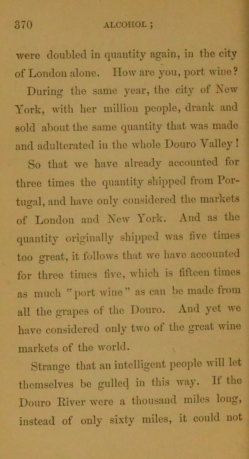 were doubled in quantity again, in tlie city of London alone. How are you, port wine? During the same year, the city of New York, with her million people, drank and sold about the same quantity that was made and adulterated in the whole Douro Valley ! So that we have already accounted for three times the quantity shipped from Por- tugal, and have only considered the markets of London and New York. And as the quantity originally shipped was live times too great, it follows that we have accounted for three times five, which is fifteen times as much port wine” as can be made from all the grapes of the Douro. And yet we have considered only two ot the great wine markets of the world. Strange that an intelligent people will let themselves be gulled in this vray. It the Douro River were a thousand miles long, instead of only sixty miles, it could not