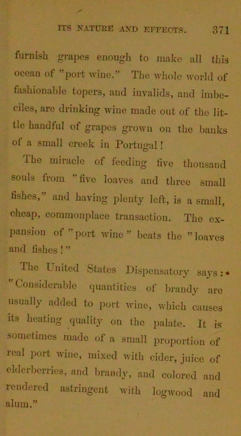 furnish grapes enough to make all this ocean of port wine.” The whole world of fashionable topers, and invalids, and imbe- ciles, are drinking wine made out of the lit- tle handful of grapes grown on the banks of a small crock in Portugal' dhe miracle of feeding live thousand souls from live loaves and three small fishes,” and having plenty left, is a small, cheap, commonplace transaction. The ex- pansion of port wine” beats the loaves and lishes! ” Ihe United States Dispensatory says:* Considerable quantities of brandy are usually added to port wine, which causes its heating quality on the palate. It is sometimes made of a small proportion of real port wine, mixed with cider, juice of elderberries, and brandy, and colored and rendered astringent with logwood alum.” and