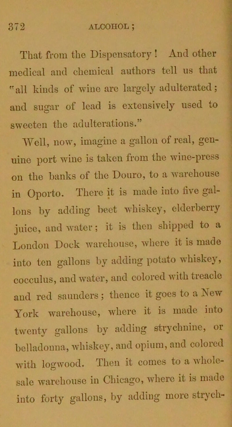 That from the Dispensatory ! And other medical and chemical authors tell us that all kinds of wine are largely adulterated; and sugar of lead is extensively used to sweeten the adulterations.” Well, now, imagine a gallon of real, gen- uine port wine is taken from the wine-press on the banks of the Douro, to a warehouse in Oporto. There it is made iuto five gal- lons by adding beet whiskey, elderbeny juice, and water; it is then shipped to a London Dock warehouse, where it is made into ten gallons by adding potato whiskey, cocculus, and water, and colored with treacle and red saunders ; thence it goes to a New York warehouse, where it is made into twenty gallons by adding strychnine, or belladonna, whiskey, and opium, and colored with logwood. Then it comes to a whole- sale warehouse in Chicago, where it is made into forty gallons, by adding more strych-