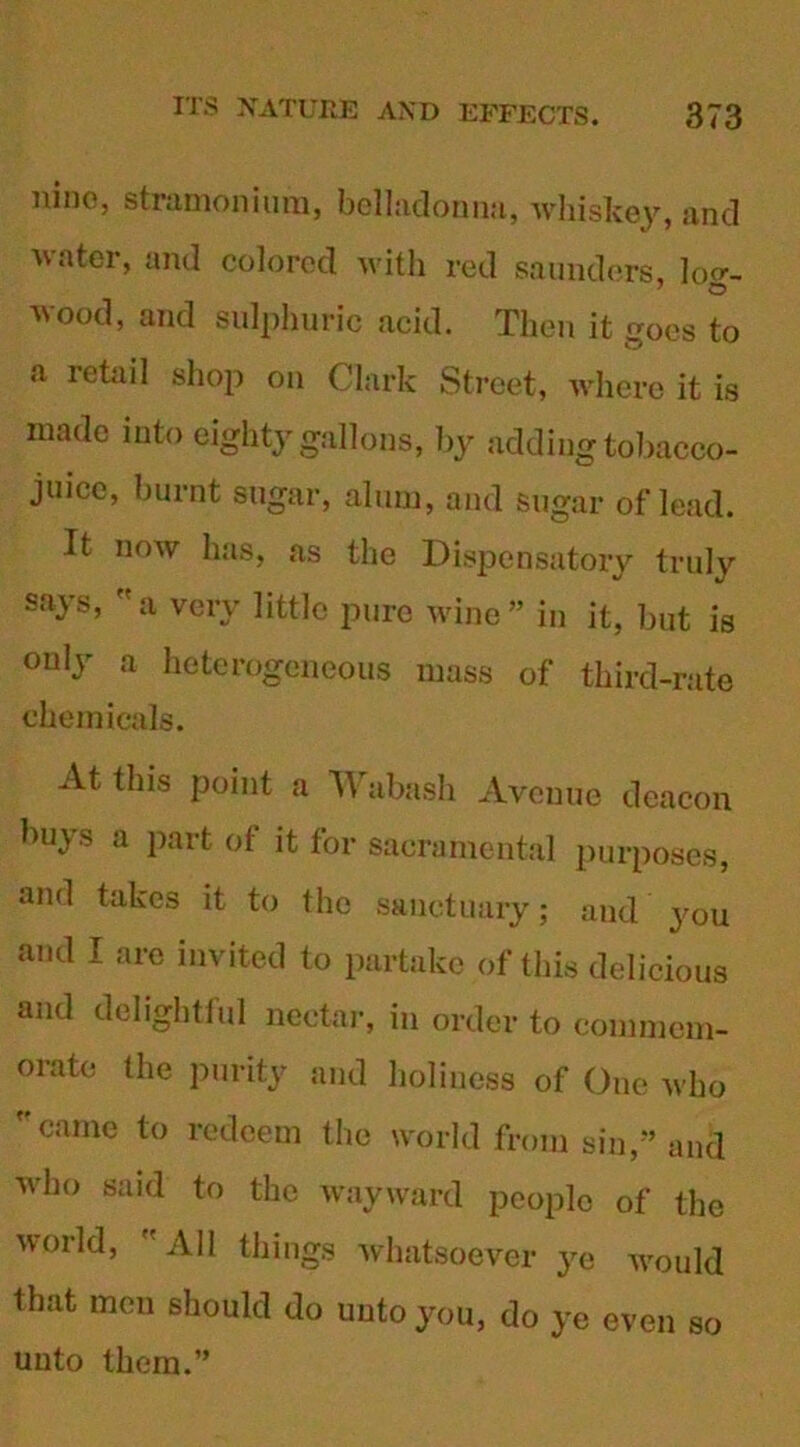nine, stramonium, belladonna, whiskey, and water, and colored with red saunders, hnr. wood, and sulphuric acid. Then it goes to a retail shop on Clark Street, where it is made into eighty gallons, by adding tobacco- juice, burnt sugar, alum, and sugar of lead. It now has, as the Dispensatory truly says, a very little pure wine” in it, but is only a heterogeneous mass of third-rate chemicals. At this point a TV abash Avenue deacon buys a part of it for sacramental purposes, and takes it to the sanctuary; and you and I are invited to partake of this delicious and delightful nectar, in order to commem- orate the purity and holiness of One who  came to redeem the world from sin,” and who said to the wayward people of the world, All things whatsoever ye would that men should do unto you, do ye even so unto them.”