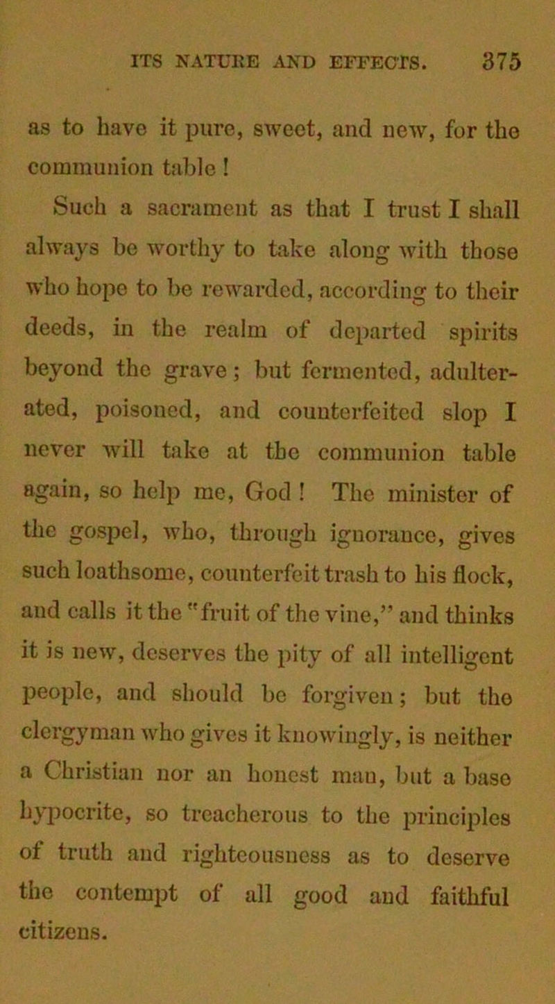 as to have it pure, sweet, and new, for the communion table ! Such a sacrament as that I trust I shall always be worthy to take along with those who hope to be rewarded, according to their deeds, in the realm of departed spirits beyond the grave; but fermented, adulter- ated, poisoned, and counterfeited slop I never will take at the communion table again, so help me, God ! The minister of the gospel, who, through ignorance, gives such loathsome, counterfeit trash to his flock, and calls it the fruit of the vine,” and thinks it is new, deserves the pity of all intelligent people, and should be forgiven; but the clergyman who gives it knowingly, is neither a Christian nor an honest man, but a base hypocrite, so treacherous to the principles of truth and righteousness as to deserve the contempt of all good and faithful citizens.