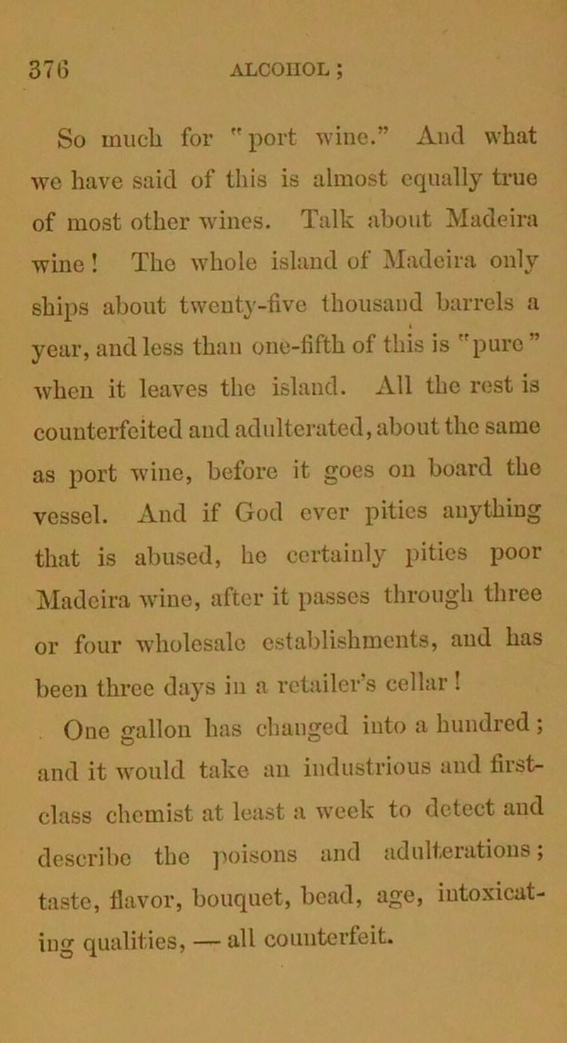 So much for port wine.” And what wc have said of this is almost equally true of most other wines. Talk about Madeira wine ! The whole island of Madeira only ships about twenty-five thousand barrels a year, and less than one-fifth of this is 'pure when it leaves the island. All the rest is counterfeited and adulterated, about the same as port wine, before it goes on board the vessel. And if God ever pities anything that is abused, he certainly pities poor Madeira wine, after it passes through three or four wholesale establishments, and has been three days in a retailer’s cellar! One gallon has changed into a hundred ; and it would take an industrious and first- class chemist at least a week to detect and describe the poisons and adulterations; taste, flavor, bouquet, bead, age, intoxicat- ing qualities, — all counterfeit.
