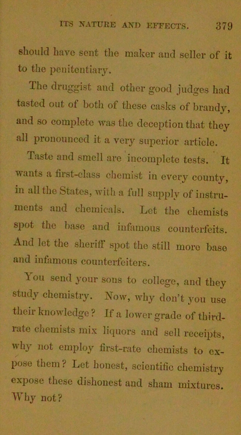 should have sent the maker and seller of it to the penitentiary. The druggist and other good judges had tasted out ot both of these casks of brandy, and so complete was the deception that they all pronounced it a very superior article. Taste and smell are incomplete tests. It ■wants a first-class chemist in every county, in all the States, wit h a full supply of instru- ments and chemicals. Let the chemists spot the base and infamous counterfeits. And let the sheritf spot the still more base and infamous counterfeiters. T ou send your sons to college, and they study chemistry. Now, why don’t you use their knowledge ? If a lower grade of third- rate chemists mix liquors and sell receipts, why not employ first-rate chemists to ex- pose them ? Let honest, scientific chemistry expose these dishonest and sham mixtures. Why not?