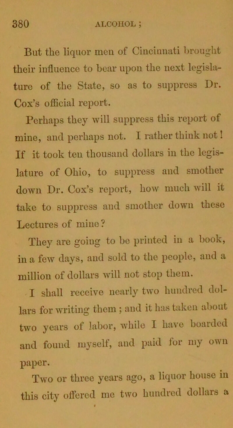 But the liquor men of Cincinnati brought their influence to bear upon the next legisla- ture of the State, so as to suppress Dr. Cox’s official report. Perhaps they will suppress this report of mine, and perhaps not. I rather think not! If it took ten thousand dollars in the legis- lature of Ohio, to suppress and smother down Dr. Cox’s report, how much will it take to suppress and smother down these Lectures of mine? They are goiug to be printed in a book, in a few days, and sold to the people, and a million of dollars will not stop them. I shall receive nearly two hundred dol- lars for writing them ; and it has taken about two years of labor, while I have boarded and found myself, and paid for my own paper. Two or three years ago, a liquor house in this city offered me two hundred dollars a