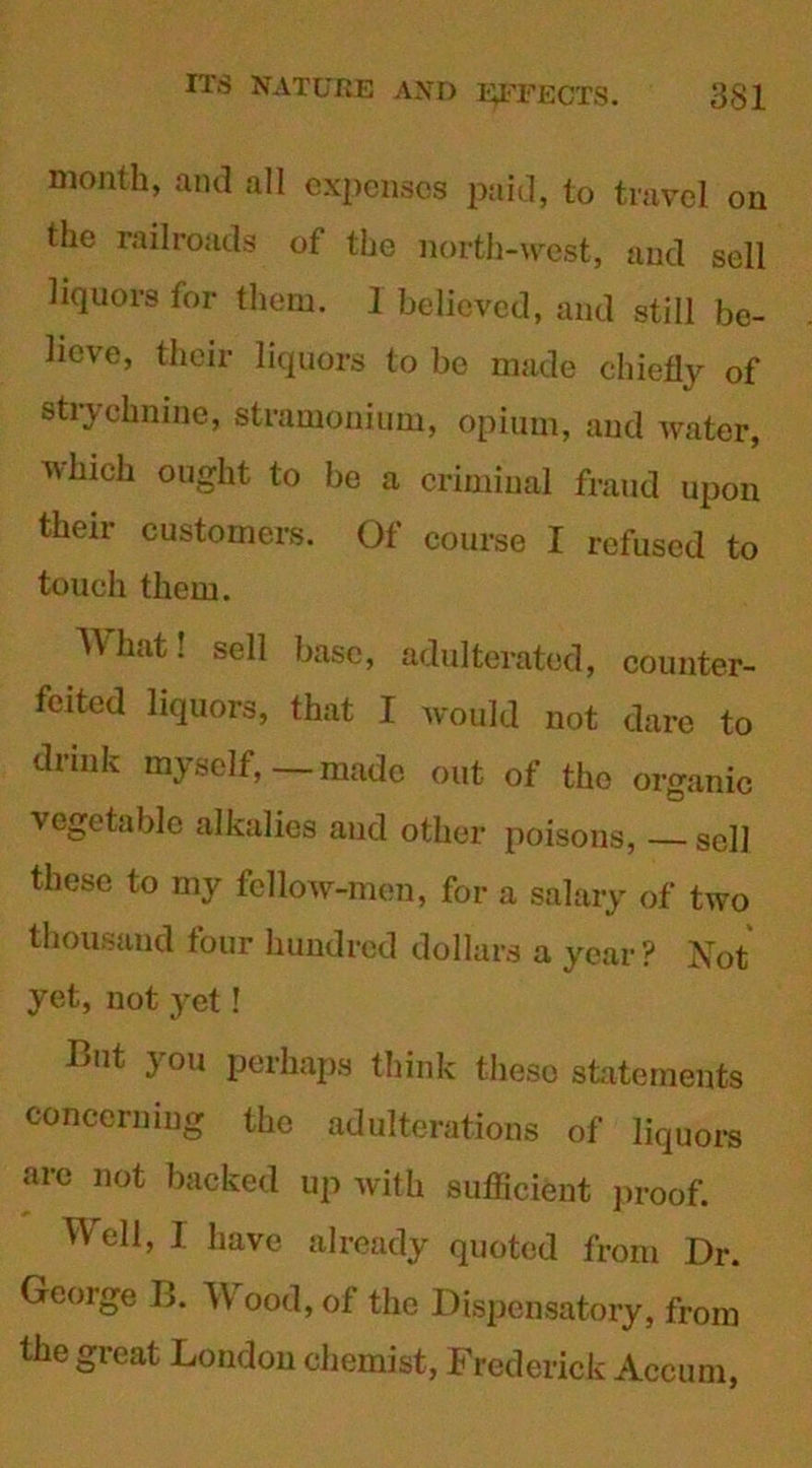 month, and all expenses paid, to travel on the railroads of the north-west, and sell liquors for them. 1 believed, and still be- lieve, their liquors to be made chiefly of strychnine, stramonium, opium, and water, vliieh ought to be a criminal fraud upon their customers. Of course I refused to touch them. What! sell base, adulterated, counter- feited liquors, that I would not dare to drmk myself, — made out of the organic vegetable alkalies and other poisons, sell these to my fellow-men, for a salary of two thousand four hundred dollars a year ? Not yet, not yet! But you perhaps think these statements concerning the adulterations of liquors are not backed up with sufficient proof. Well, I have already quoted from Dr. George B. \V ood, of the Dispensatory, from the great London chemist, Frederick Accum,