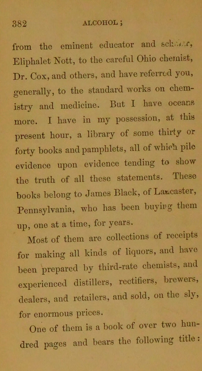 from the eminent educator and &ckw<..r, Eliphalet Nott, to the careful Ohio chemist, Dr. Cox, and others, and have referred you, generally, to the standard works on chem- istry and medicine. But I have oceans more. I have in my possession, at this present hour, a library of some thirty or forty books and pamphlets, all of which pile evidence upon evidence tending to show the truth of all these statements. These books belong to James Black, of Lancaster, Pennsylvania, who has been buying them up, one at a time, for years. Most of them are collections of receipts for making all kinds of liquors, and have been prepared by third-rate chemists, and experienced distillers, rectifiers, brewers, dealers, and retailers, and sold, on the sly, for enormous prices. One of them is a book of over two hun- dred pages and bears the following title.