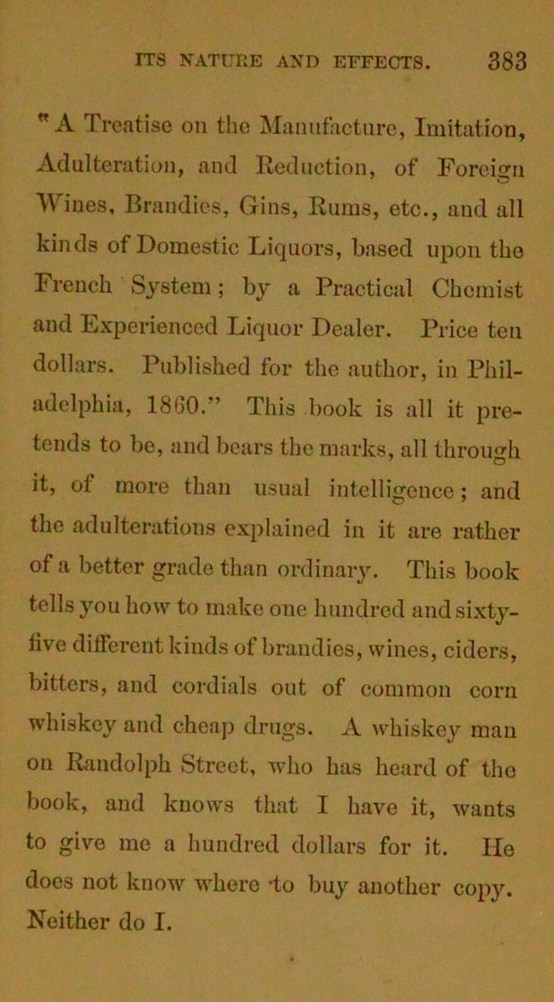 w A Treatise on tbo Manufacture, Imitation, Adulteration, and Reduction, of Foreign Wines, Brandies, Gins, Rums, etc., and all kinds of Domestic Liquors, based upon the French System; by a Practical Chemist and Experienced Liquor Dealer. Price ten dollars. Published for the author, in Phil- adelphia, 1860.” This book is all it pre- tends to be, and bears the marks, all through it, ol more than usual intelligence; and the adulterations explained in it are rather of a better grade than ordinary. This book tells you how to make one hundred and sixty- live different kinds of brandies, wines, ciders, bitters, and cordials out of common corn whiskey and cheap drugs. A whiskey man on Randolph Street, who has heard of the book, and knows that I have it, wants to give me a hundred dollars for it. He does not know where -to buy another copy. Neither do I.