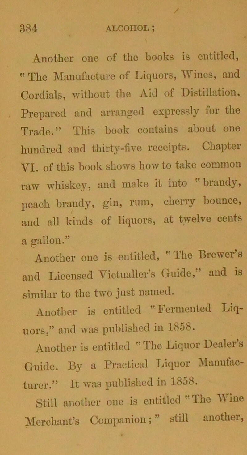 Another one of the books is entitled,  The Manufacture of Liquors, Wines, and Cordials, without the Aid of Distillation. Prepared and arranged expressly for the Trade.” This book contains about one hundred and thirty-five receipts. Chapter VI. of this book shows howto take common raw whiskey, and make it into brandy, peach brandy, gin, rum, cherry bounce, and all kinds of liquors, at twelve cents a gallon.” Another one is entitled, The Brewer s and Licensed Victualler’s Guide, and is similar to the two just named. Another is entitled Fermented Liq- uors,” and was published in 1858. Another is entitled The Liquor Dealer’s Guide. By a Practical Liquor Manufac- turer.” It was published in 1858. Still another one is entitled 1 he V me Merchant’s Companion; ’ still another,