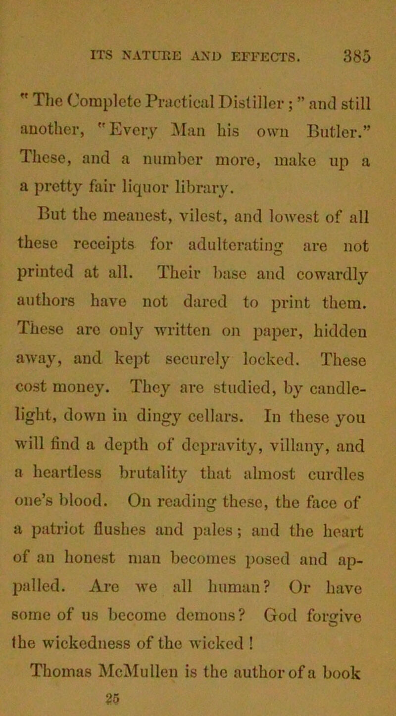  The Complete Practical Distiller; ” and still another, Every Man his own Butler.” These, and a number more, make up a a pretty fair liquor library. But the meanest, vilest, and lowest of all these receipts for adulterating are not printed at all. Their base and cowardly authors have not dared to print them. These are only written on paper, hidden away, and kept securely locked. These cost money. They are studied, by candle- light, down in dingy cellars. In these you will find a depth of depravity, villany, and a heartless brutality that almost curdles one’s blood. On reading these, the face of a patriot flushes and pales; and the heart of an honest man becomes posed and ap- palled. Are we all human? Or have some of us become demons? God forgive the wickedness of the wicked ! Thomas McMullen is the author of a book 25