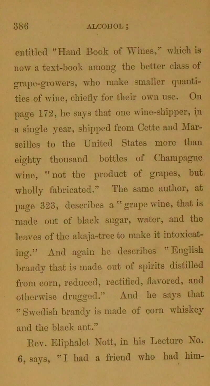 entitled Hand Book of Wines, which is now a text-book among the better class of grape-growers, who make smaller quanti- ties of wine, chiefly for their own use. On page 172, he says that one wine-shipper, in a single year, shipped from Cette and Mar- seilles to the United States more than eighty thousand bottles of Champagne wine,  not the product of grapes, but wholly fabricated.” The same author, at page 323, describes a  grape wine, that is made out of black sugar, water, and the leaves of the akaja-tree to make it intoxicat- ing.” And again he describes  English brandy that is made out of spirits distilled from corn, reduced, rectified, flavored, and otherwise drugged.' And he says that  Swedish brandy is made of corn whiskey and the black ant. ’ Rev. Eliphalet Nott, in his Lecture No. 6, says, I had a friend who had him-