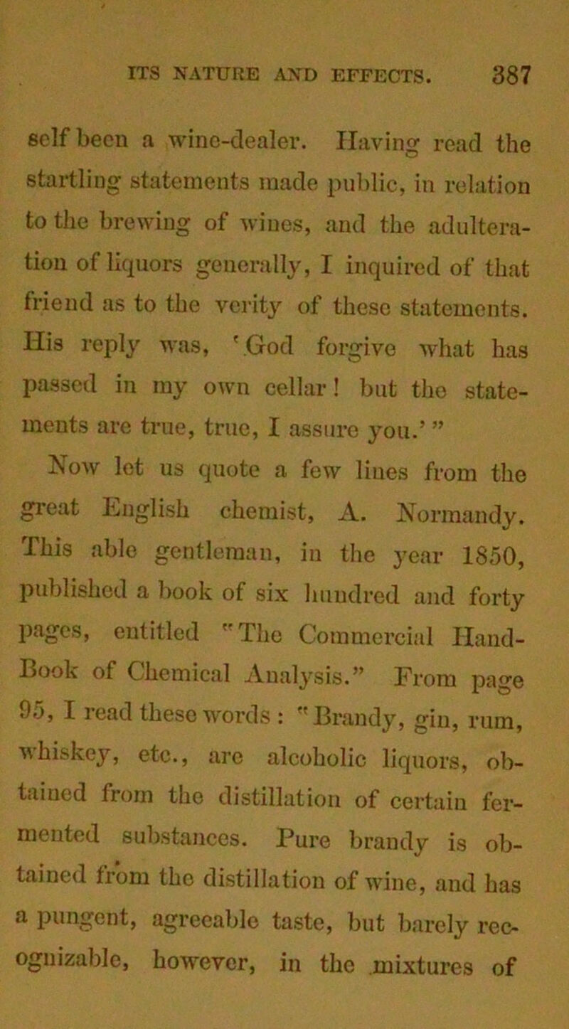 self been a wine-dealer. Having read the startling statements made public, in relation to the brewing of wines, and the adultera- tion of liquors generally, I inquired of that friend as to the verity of these statements. His reply was, 'God forgive what has passed in my own cellar! but the state- ments are true, true, I assure you.’ ” Now let us quote a few lines from the great English chemist, A. Normandy. This able gentleman, in the year 1850, published a book of six hundred and forty pages, entitled The Commercial Hand- Book of Chemical Analysis.” From page 95, I read these words : Brandy, gin, rum, whiskey, etc., are alcoholic liquors, ob- tained from the distillation of certain fer- mented substances. Pure brandy is ob- tained from the distillation of wine, and has a pungent, agreeable taste, but barely rec- ognizable, however, in the mixtures of