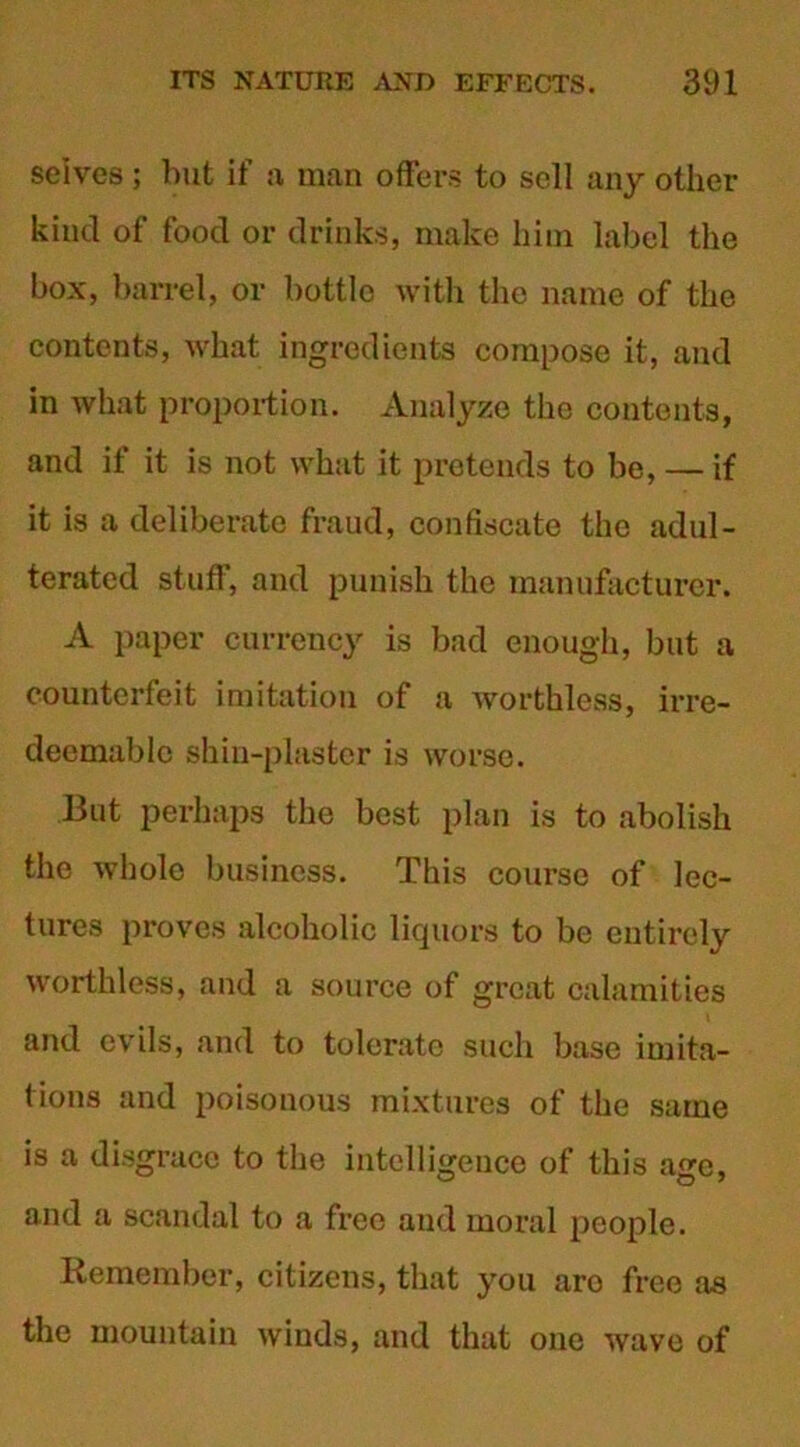 seives ; but if a man offers to sell any other kind of food or drinks, make him label the box, barrel, or bottle with the name of the contents, what ingredients compose it, and in what proportion. Analyze the contents, and if it is not what it pretends to be, — if it is a deliberate fraud, confiscate the adul- terated stuff, and punish the manufacturer. A paper currency is bad enough, but a counterfeit imitation of a worthless, irre- deemable shin-plaster is worse. But perhaps the best plan is to abolish the whole business. This course of lec- tures proves alcoholic liquors to be entirely worthless, and a source of great calamities and evils, and to tolerate such base imita- tions and poisonous mixtures of the same is a disgrace to the intelligence of this a^e, and a scandal to a free and moral people. Remember, citizens, that you aro free as the mountain winds, and that one wave of