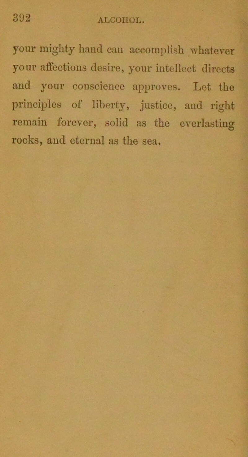 your mighty hand can accomplish whatever your affections desire, your intellect directs and your conscience approves. Let the principles of liberty, justice, and right remain forever, solid as the everlasting rocks, and eternal as the sea.