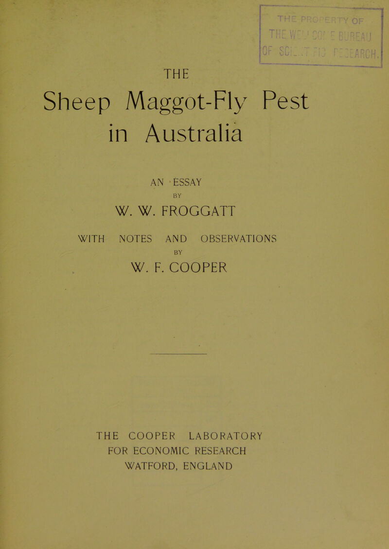 THE THE PROP- THE W J CO:' OF SCi. T FiJ Sheep Maggot-Fly Pest in Australia AN -ESSAY BY W. W. FROGGATT WITH NOTES AND OBSERVATIONS BY W. F. COOPER RTY OF EBUREAU THE COOPER LABORATORY FOR ECONOMIC RESEARCH WATFORD, ENGLAND