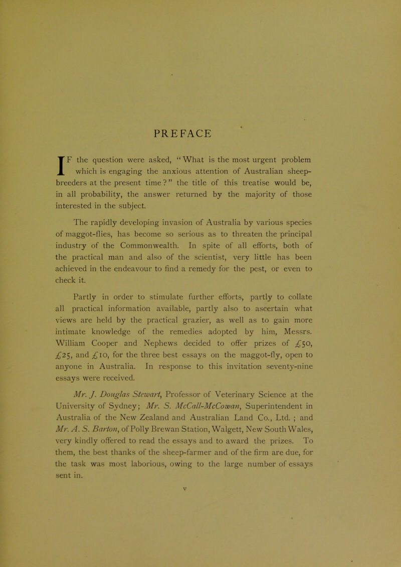 PREFACE IF the question were asked, “ What is the most urgent problem which is engaging the anxious attention of Australian sheep- breeders at the present time ? ” the title of this treatise would be, in all probability, the answer returned by the majority of those interested in the subject. The rapidly developing invasion of Australia by various species of maggot-flies, has become so serious as to threaten the principal industry of the Commonwealth. In spite of all efforts, both of the practical man and also of the scientist, very little has been achieved in the endeavour to find a remedy for the pest, or even to check it. Partly in order to stimulate further efforts, partly to collate all practical information available, partly also to ascertain what views are held by the practical grazier, as well as to gain more intimate knowledge of the remedies adopted by him, Messrs. William Cooper and Nephews decided to offer prizes of £50, £25, and £10, for the three best essays on the maggot-fly, open to anyone in Australia. In response to this invitation seventy-nine essays were received. Mr. J. Douglas Stewart, Professor of Veterinary Science at the University of Sydney; Mr. S. McCall-McCowan, Superintendent in Australia of the New Zealand and Australian Land Co., Ltd. ; and Mr. A. S. Barton, of Polly Brewan Station, Walgett, New South Wales, very kindly offered to read the essays and to award the prizes. To them, the best thanks of the sheep-farmer and of the firm are due, for the task was most laborious, owing to the large number of essays sent in.