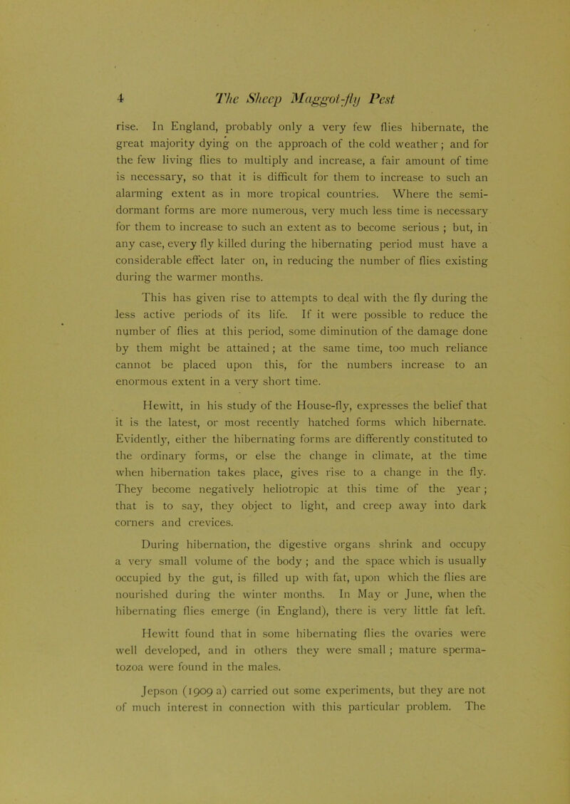 rise. In England, probably only a very few flies hibernate, the great majority dying on the approach of the cold weather; and for the few living flies to multiply and increase, a fair amount of time is necessary, so that it is difficult for them to increase to such an alarming extent as in more tropical countries. Where the semi- dormant forms are more numerous, very much less time is necessary for them to increase to such an extent as to become serious ; but, in any case, every fly'- killed during the hibernating period must have a considerable effect later on, in reducing the number of flies existing during the warmer months. This has given rise to attempts to deal with the fly during the less active periods of its life. If it were possible to reduce the number of flies at this period, some diminution of the damage done by them might be attained ; at the same time, too much reliance cannot be placed upon this, for the numbers increase to an enormous extent in a very short time. Hewitt, in his study of the House-fly, expresses the belief that it is the latest, or most recently hatched forms which hibernate. Evidentl}7, either the hibernating forms are differently constituted to the ordinary forms, or else the change in climate, at the time when hibernation takes place, gives rise to a change in the fly. They become negatively heliotropic at this time of the year; that is to say, they object to light, and creep away into dark corners and crevices. During hibernation, the digestive organs shrink and occupy a very small volume of the body ; and the space which is usually occupied by the gut, is filled up with fat, upon which the flies are nourished during the winter months. In May or June, when the hibernating flies emerge (in England), there is very little fat left. Hewitt found that in some hibernating flies the ovaries were well developed, and in others they were small ; mature sperma- tozoa were found in the males. Jepson (1909 a) carried out some experiments, but they are not of much interest in connection with this particular problem. The