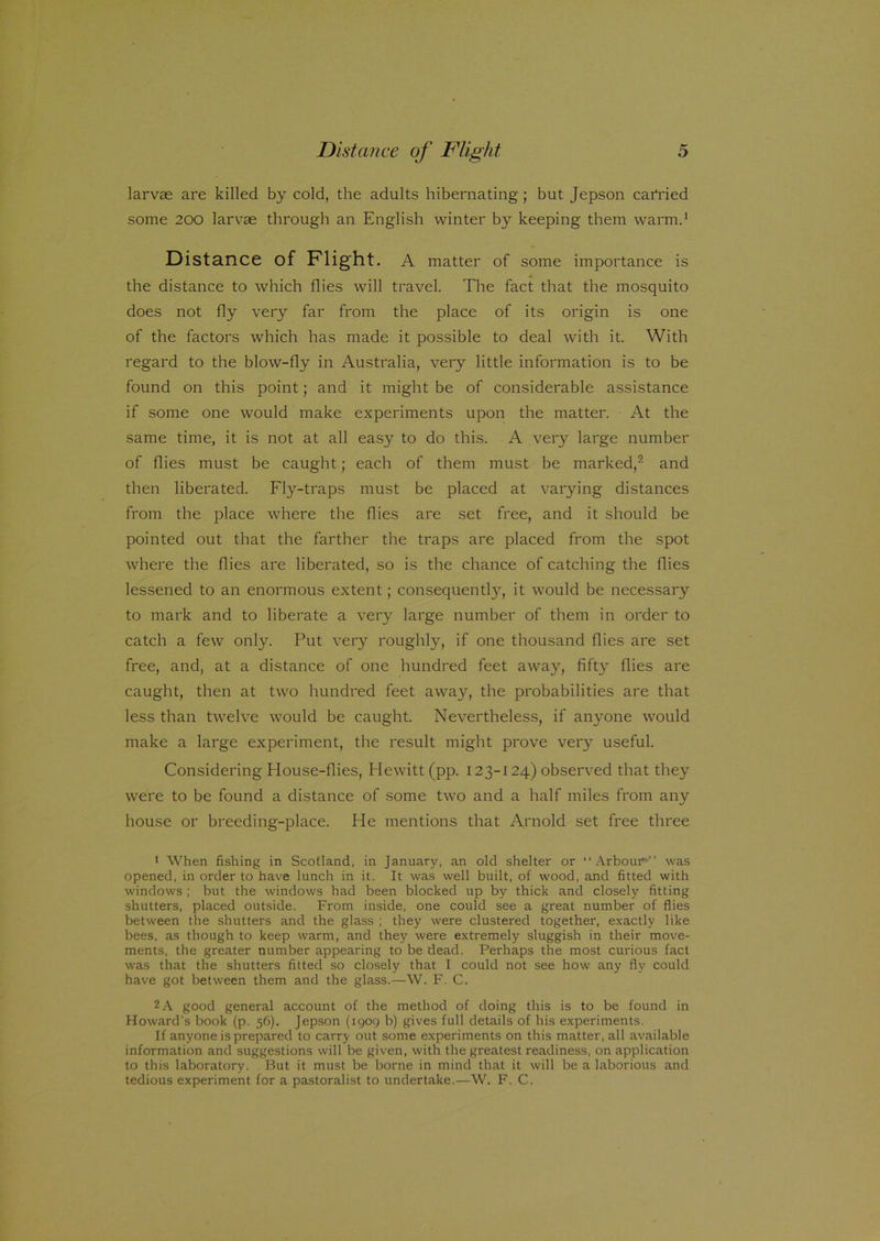 larvae are killed by cold, the adults hibernating; but Jepson carried some 200 larvae through an English winter by keeping them warm.1 Distance of Flight. A matter of some importance is the distance to which flies will travel. The fact that the mosquito does not fly very far from the place of its origin is one of the factors which has made it possible to deal with it. With regard to the blow-fly in Australia, very little information is to be found on this point; and it might be of considerable assistance if some one would make experiments upon the matter. At the same time, it is not at all easy to do this. A very large number of flies must be caught; each of them must be marked,2 and then liberated. Fly-traps must be placed at varying distances from the place where the flies are set free, and it should be pointed out that the farther the traps are placed from the spot where the flies are liberated, so is the chance of catching the flies lessened to an enormous extent; consequently, it would be necessary to mark and to liberate a very large number of them in order to catch a few only. Put very roughly, if one thousand flies are set free, and, at a distance of one hundred feet away, fifty flies are caught, then at two hundred feet away, the probabilities are that less than twelve would be caught. Nevertheless, if anyone would make a large experiment, the result might prove very useful. Considering House-flies, Hewitt (pp. 123-124) observed that they were to be found a distance of some two and a half miles from any house or breeding-place. He mentions that Arnold set free three 1 When fishing in Scotland, in January, an old shelter or “Arbour-” was opened, in order to have lunch in it. It was well built, of wood, and fitted with windows; but the windows had been blocked up by thick and closely fitting shutters, placed outside. From inside, one could see a great number of flies between the shutters and the glass ; they were clustered together, exactly like bees, as though to keep warm, and they were extremely sluggish in their move- ments, the greater number appearing to be dead. Perhaps the most curious fact was that the shutters fitted so closely that I could not see how any fly could have got between them and the glass.—W. F. C. 2 A good general account of the method of doing this is to be found in Howard's book (p. 56). Jepson (igog b) gives full details of his experiments. If anyone is prepared to carry out some experiments on this matter, all available information and suggestions will be given, with the greatest readiness, on application to this laboratory. But it must be borne in mind that it will be a laborious and tedious experiment for a pastoralist to undertake.—W. F. C.