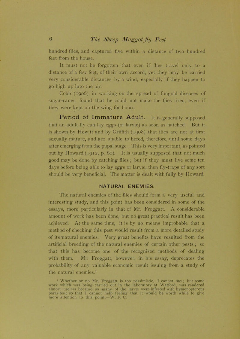 hundred flies, and captured five within a distance of two hundred feet from the house. It must not be forgotten that even if flies travel only to a distance of a few feet, of their own accord, yet they may be carried very considerable distances by a wind, especially if they happen to go high up into the air. Cobb (1906), in working on the spread of fungoid diseases of sugar-canes, found that he could not make the flies tired, even if they were kept on the wing for hours. Period of Immature Adult. It is generally supposed that an adult fly can lay eggs (or larvae) as soon as hatched. But it is shown by Hewitt and by Griffith (1908) that flies are not at first sexually mature, and are unable to breed, therefore, until some days after emerging from the pupal stage. This is very important, as pointed out by Howard (1912, p. 60). It is usually supposed that not much good may be done by catching flies ; but if they must live some ten days before being able to lay eggs or larvae, then fly-traps of any sort should be very beneficial. The matter is dealt with fully by Howard. NATURAL ENEMIES. The natural enemies of the flies should form a very useful and interesting study, and this point has been considered in some of the essays, more particularly in that of Mr. Froggatt. A considerable amount of work has been done, but no great practical result has been achieved. At the same time, it is by no means improbable that a method of checking this pest would result from a more detailed study of its natural enemies. Very great benefits have resulted from the artificial breeding of the natural enemies of certain other pests; so that this has become one of the recognised methods of dealing with them. Mr. Froggatt, however, in his essay, deprecates the probability of any valuable economic result issuing from a study of the natural enemies.1 1 Whether or no Mr. Froggatt is too pessimistic, I cannot say; but some work which was being carried out in the laboratory at Watford, was rendered almost useless because so many of the larvae were infested with hymenopterous parasites; so that I cannot help feeling that it would be worth while to give more attention to this point.—W. F. C.