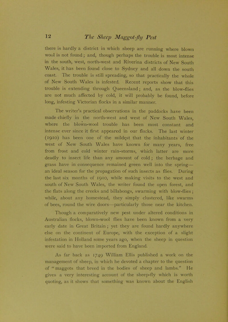 there is hardly a district in which sheep are running where blown wool is not found; and, though perhaps the trouble is most intense in the south, west, north-west and Riverina districts of New South Wales, it has been found close to Sydney and all down the south coast. The trouble is still spreading, so that practically the whole of New South Wales is infested. Recent reports show that this trouble is extending through Queensland; and, as the blow-flies are not much affected by cold, it will probably be found, before long, infesting Victorian flocks in a similar manner. The writer’s practical observations in the paddocks have been made chiefly in the north-west and west of New South Wales, where the blown-wool trouble has been most constant and intense ever since it first appeared in our flocks. The last winter (1910) has been one of the mildest that the inhabitants of the west of New South Wales have known for many years, free from frost and cold winter rain-storms, which latter are more deadly to insect life than any amount of cold ; the herbage and grass have in consequence remained green well into the spring— an ideal season for the propagation of such insects as flies. During the last six months of 1910, while making visits to the west and south of New South Wales, the writer found the open forest, and the flats along the creeks and billabongs, swarming with blow-flies ; while, about any homestead, they simply clustered, like swarms of bees, round the wire doors—particularly those near the kitchen. Though a comparatively new pest under altered conditions in Australian flocks, blown-wool flies have been known from a very early date in Great Britain ; yet they are found hardly anywhere else on the continent of Europe, with the exception of a slight infestation in Holland some years ago, when the sheep in question were said to have been imported from England. As far back as 1749 William Ellis published a work on the management of sheep, in which he devoted a chapter to the question of “ maggots that breed in the bodies of sheep and lambs.” He gives a very interesting account of the sheep-fly which is worth quoting, as it shows that something was known about the English