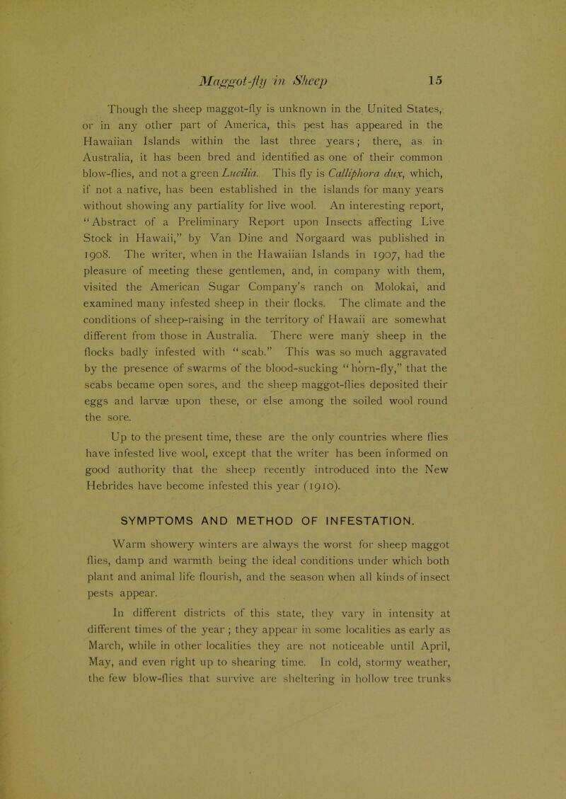 Though the sheep maggot-fLy is unknown in the United States, or in any other part of America, this pest has appeared in the Hawaiian Islands within the last three years; there, as in Australia, it has been bred and identified as one of their common blow-flies, and not a green Lucilia. This fly is Calliphora dux, which, if not a native, has been established in the islands for many years without showing any partiality for live wool. An interesting report, “Abstract of a Preliminary Report upon Insects affecting Live Stock in Hawaii,” b}r Van Dine and Norgaard was published in 1908. The writer, when in the Hawaiian Islands in 1907, had the pleasure of meeting these gentlemen, and, in company with them, visited the American Sugar Company’s ranch on Molokai, and examined many infested sheep in their flocks. The climate and the conditions of sheep-raising in the territory of Hawaii are somewhat different from those in Australia. There were many sheep in the flocks badly infested with “ scab.” This was so much aggravated by the presence of swarms of the blood-sucking “ horn-fly,” that the scabs became open sores, and the sheep maggot-flies deposited their eggs and larvae upon these, or else among the soiled wool round the sore. Up to the present time, these are the only countries where flies have infested live wool, except that the writer has been informed on good authority that the sheep recently introduced into the New Hebrides have become infested this year (1910). SYMPTOMS AND METHOD OF INFESTATION. Warm showery winters are always the worst for sheep maggot flies, damp and warmth being the ideal conditions under which both plant and animal life flourish, and the season when all kinds of insect pests appear. In different districts of this state, they vary in intensity at different times of the year ; they appeal- in some localities as early as March, while in other localities they are not noticeable until April, May, and even right up to shearing time. In cold, stormy weather, the few blow-flies that survive are sheltering in hollow tree trunks