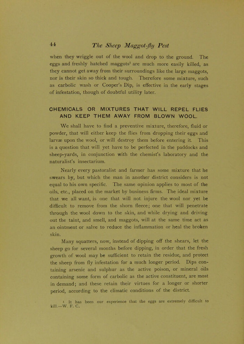 when they wriggle out of the wool and drop to the ground. The eggs and freshly hatched maggots1 are much more easily killed, as they cannot get away from their surroundings like the large maggots, nor is their skin so thick and tough. Therefore some mixture, such as carbolic wash or Cooper’s Dip, is effective in the early stages of infestation, though of doubtful utility later. CHEMICALS OR MIXTURES THAT WILL REPEL FLIES AND KEEP THEM AWAY FROM BLOWN WOOL. We shall have to find a preventive mixture, therefore, fluid or powder, that will either keep the flies from dropping their eggs and larvae upon the wool, or will destroy them before entering it. This is a question that will yet have to be perfected in the paddocks and sheep-yards, in conjunction with the chemist’s laboratory and the naturalist’s insectarium. Nearly every pastoralist and farmer has some mixture that he swears by, but which the man in another district considers is not equal to his own specific. The same opinion applies to most of the oils, etc., placed on the market by business firms. The ideal mixture that we all want, is one that will not injure the wool nor yet be difficult to remove from the shorn fleece; one that will penetrate through the wool down to the skin, and while drying and driving out the taint, and smell, and maggots, will at the same time act as an ointment or salve to reduce the inflammation or heal the broken skin. Many squatters, now, instead of dipping off the shears, let the sheep go for several months before dipping, in order that the fresh growth of wool may be sufficient to retain the residue, and protect the sheep from fly infestation for a much longer period. Dips con- taining arsenic and sulphur as the active poison, or mineral oils containing some form of carbolic as the active constituent, are most in demand; and these retain their virtues for a longer or shorter period, according to the climatic conditions of the district. i It has been our experience that the eggs are extremely difficult to kill.—W. F. C.