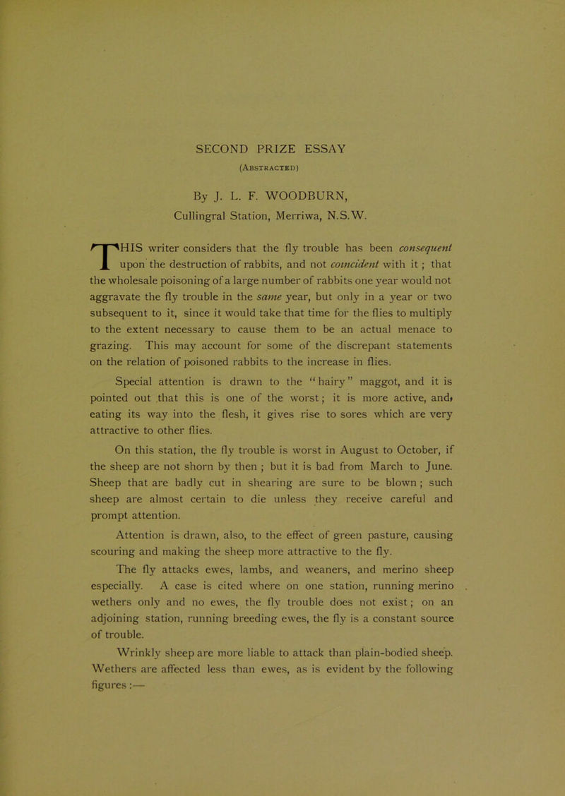 (Abstracted) By J. L. F. WOODBURN, Cullingral Station, Merriwa, N.S.W. HIS writer considers that the fly trouble has been consequent upon the destruction of rabbits, and not coincident with it ; that the wholesale poisoning of a large number of rabbits one year would not aggravate the fly trouble in the same year, but only in a year or two subsequent to it, since it would take that time for the flies to multiply to the extent necessary to cause them to be an actual menace to grazing. This may account for some of the discrepant statements on the relation of poisoned rabbits to the increase in flies. Special attention is drawn to the “hairy” maggot, and it is pointed out that this is one of the worst; it is more active, and> eating its way into the flesh, it gives rise to sores which are very attractive to other flies. On this station, the fly trouble is worst in August to October, if the sheep are not shorn by then ; but it is bad from March to June. Sheep that are badly cut in shearing are sure to be blown ; such sheep are almost certain to die unless they receive careful and prompt attention. Attention is drawn, also, to the effect of green pasture, causing scouring and making the sheep more attractive to the fly. The fly attacks ewes, lambs, and weaners, and merino sheep especially. A case is cited where on one station, running merino wethers only and no ewes, the fly trouble does not exist; on an adjoining station, running breeding ewes, the fly is a constant source of trouble. Wrinkly sheep are more liable to attack than plain-bodied sheep. Wethers are affected less than ewes, as is evident by the following figures:—
