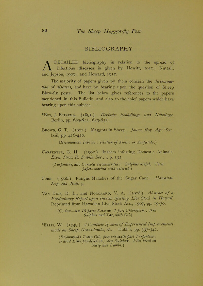 BIBLIOGRAPHY A DETAILED bibliography in relation to the spread of infectidus diseases is given by Hewitt, 191o; Nuttall, and Jepson, 1909 ; and Howard, 1912. The majority of papers given by them concern the dissemina- tion of diseases, and have no bearing upon the question of Sheep Blow-fly pests. The list below gives references to the papers mentioned in this Bulletin, and also to the chief papers which have bearing upon this subject. *Bos, J. Ritzema. (1891.) Tierische Schadlinge and Niitzlinge. Berlin, pp. 609-612 ; 629-632. Brown, G. T. (1902.) Maggots in Sheep. Jonrn. Roy. Agr. Soc., lxiii, pp. 416-420. (.Recommends Tobacco ; solution of Aloes ; or Asafcetida.) Carpenter, G. H. (1902.) Insects infesting Domestic Animals. Econ. Proc. R. Dublin Soc., i, p. 132. (Turpentine, also Carbolic recommended; Sulphur useful. Cites papers marked with asterisk.) Cobb. (1906.) Fungus Maladies of the Sugar Cane. Hawaiian Exp. Sta. Bull. 5. Van Dine, D. L., and Norgaard, V. A. (1908.) Abstract of a Preliminary Report upon Insects affecting Live Stock in Hawaii. Reprinted from Hawaiian Live Stock Ass., 1907, PP- I9“7°- (C. dux—use 10 parts Kerosene, 1 part Chloroform ; then Sulphur and Tar, with Oil.) •Ellis, W. (1749.) A Complete System of Experienced Improvements made on Sheep, Grass-lambs, etc. Dublin, pp. 337-342- (Recommends Train Oil, plus one-sixth part Turpentine ; or dead Lime powdered on; also Sulphur. Flies breed on Sheep and Lambs.)