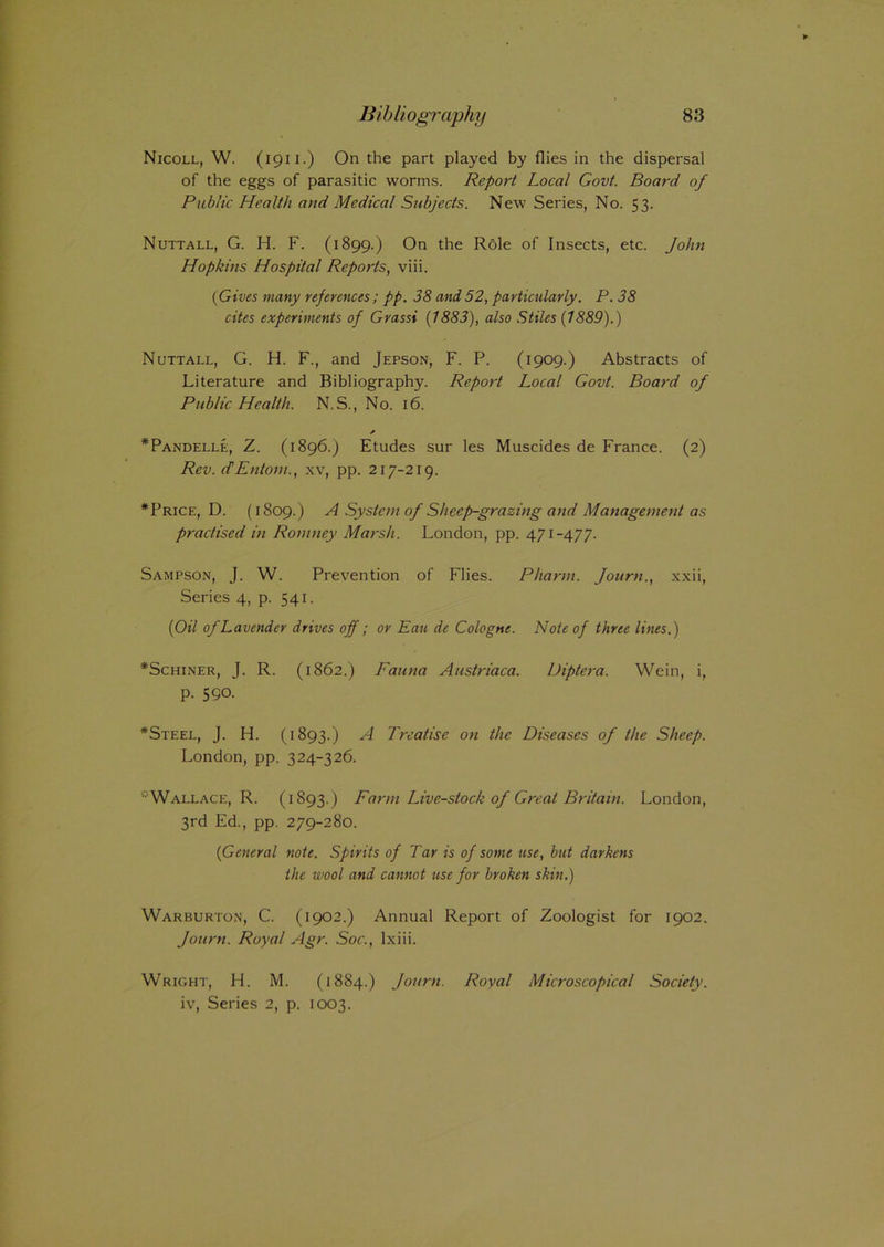 Nicoll, W. (1911.) On the part played by flies in the dispersal of the eggs of parasitic worms. Report Local Govt. Board of Public Health and Medical Subjects. New Series, No. 53. Nuttall, G. H. F. (1899.) On the Role of Insects, etc. John Hopkins Hospital Reports, viii. {Gives many references; pp. 38 and52, particularly. P. 38 cites experiments of Grassi {1883), also Stiles (7889).) Nuttall, G. H. F., and Jepson, F. P. (1909.) Abstracts of Literature and Bibliography. Report Local Govt. Board of Public Health. N.S., No. 16. * *Pandelle, Z. (1896.) Etudes sur les Muscides de France. (2) Rev. dEntoni., xv, pp. 217-219. *Price, D. (1809.) A System of Sheep-grazing and Management as practised in Romney Marsh. London, pp. 471-477. Sampson, J. W. Prevention of Flies. Pharm. Journ., xxii, Series 4, p. 541. {Oil of Lavender drives off; or Eau de Cologne. Note of three lines.) *Schiner, J. R. (1862.) Fauna Austriaca. Diptera. Wein, i, p. 590. *Steel, J. H. (1893.) A Treatise on the Diseases of the Sheep. London, pp. 324-326. 'Wallace, R. (1893.) Farm Live-stock of Great Britain. London, 3rd Ed., pp. 279-280. {General note. Spirits of Tar is of some use, but darkens the wool and cannot use for broken skin.) Warburton, C. (1902.) Annual Report of Zoologist for 1902. Journ. Royal Agr. Soc., lxiii. Wright, H. M. (1884.) Journ. Royal Microscopical Society. iv, Series 2, p. 1003.