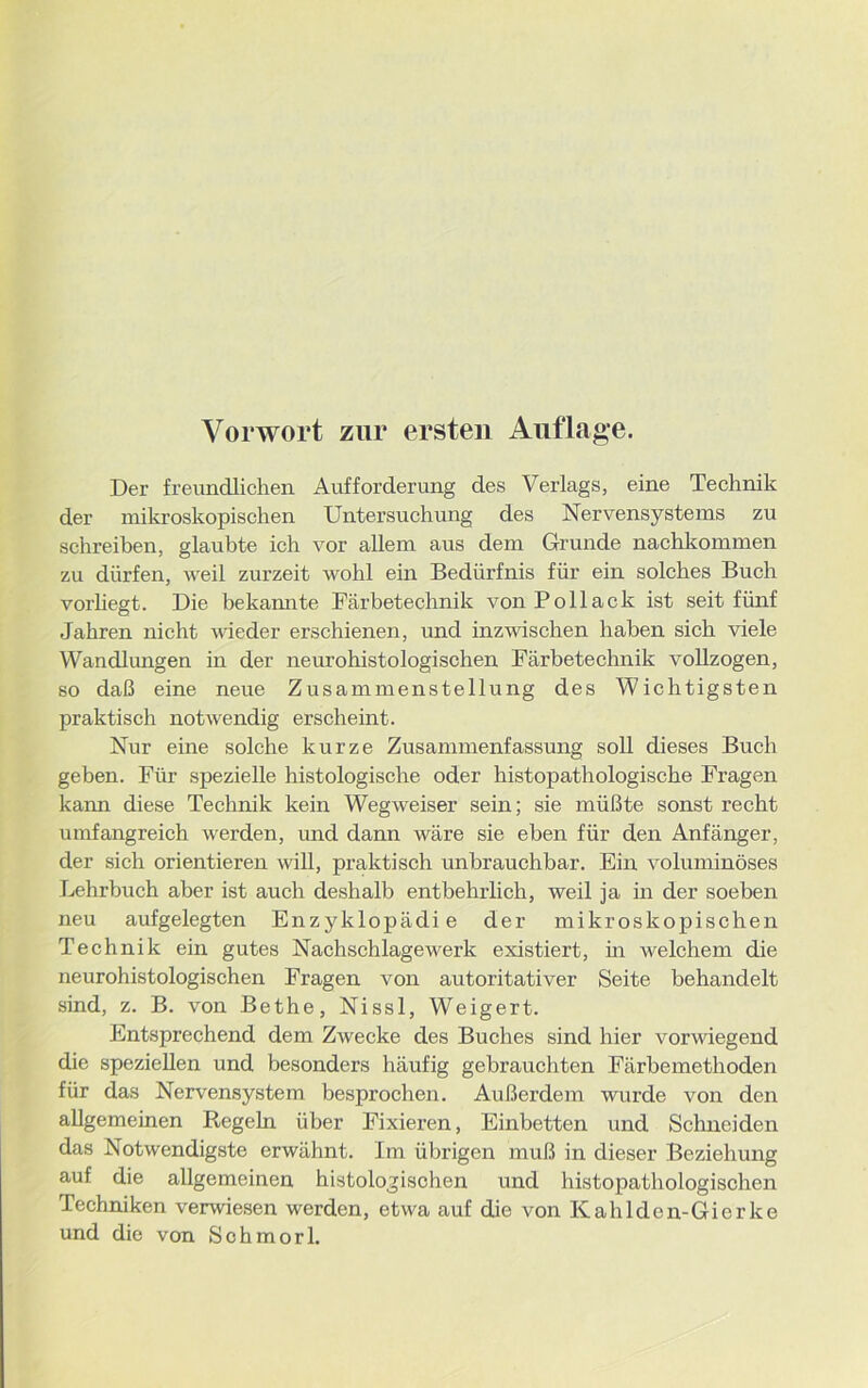 Der freundlichen Aufforderung des Verlags, eine Technik der mikroskopischen Untersuchung des Nervensystems zu schreiben, glaubte ich vor allem aus dem Grunde nachkommen zu dürfen, weil zurzeit wohl ein Bedürfnis für ein solches Buch vorliegt. Die bekannte Färbetechnik von Pollack ist seit fünf Jahren nicht wieder erschienen, und inzwischen haben sich viele Wandlungen in der neurohistologischen Färbetechnik vollzogen, so daß eine neue Zusammenstellung des Wichtigsten praktisch notwendig erscheint. Nur eine solche kurze Zusammenfassung soll dieses Buch geben. Für spezielle histologische oder histopathologische Fragen kann diese Technik kein Wegweiser sein; sie müßte sonst recht umfangreich werden, und dann wäre sie eben für den Anfänger, der sich orientieren will, praktisch unbrauchbar. Ein voluminöses Lehrbuch aber ist auch deshalb entbehrlich, weil ja in der soeben neu aufgelegten Enzyklopädie der mikroskopischen Technik ein gutes Nachschlagewerk existiert, in welchem die neurohistologischen Fragen von autoritativer Seite behandelt sind, z. B. von Bethe, Nissl, Weigert. Entsprechend dem Zwecke des Buches sind hier vorwiegend die speziellen und besonders häufig gebrauchten Färbemethoden für das Nervensystem besprochen. Außerdem wurde von den allgemeinen Regeln über Fixieren, Einbetten und Schneiden das Notwendigste erwähnt. Im übrigen muß in dieser Beziehung auf die allgemeinen histologischen und histopathologischen Techniken verwiesen werden, etwa auf die von Kahlden-Gierke und die von Sohmorl.