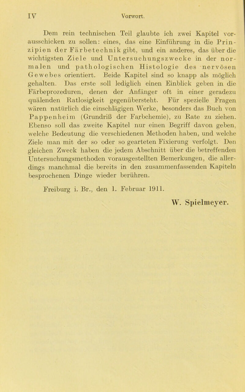IV Vorwort. Dem rein technischen Teil glaubte ich zwei Kapitel vor- ausschicken zu sollen: eines, das eine Einführung in die Prin- zipien der Färbetechnik gibt, und ein anderes, das über die wichtigsten Ziele und Untersuchungszwecke in der nor- malen und pathologischen Histologie des nervösen Gewebes orientiert. Beide Kapitel sind so knapp als möglich gehalten. Das erste soll lediglich einen Einblick geben in die Färbeprozeduren, denen der Anfänger oft in einer geradezu quälenden Ratlosigkeit gegenübersteht. Für spezielle Fragen wären natürlich die einschlägigen Werke, besonders das Buch von Pappen heim (Grundriß der Fa;rbchemie), zu Rate zu ziehen. Ebenso soll das zweite Kapitel nur einen Begriff davon geben, welche Bedeutung die verschiedenen Methoden haben, und welche Ziele man mit der so oder so gearteten Fixierung verfolgt. Den gleichen Zweck haben die jedem Abschnitt über die betreffenden Untersuchungsmethoden vorausgestellten Bemerkungen, die aller- dings manchmal die bereits in den zusammenfassenden Kapiteln besprochenen Dinge wieder berühren. Freiburg i. Br., den 1. Februar 1911.