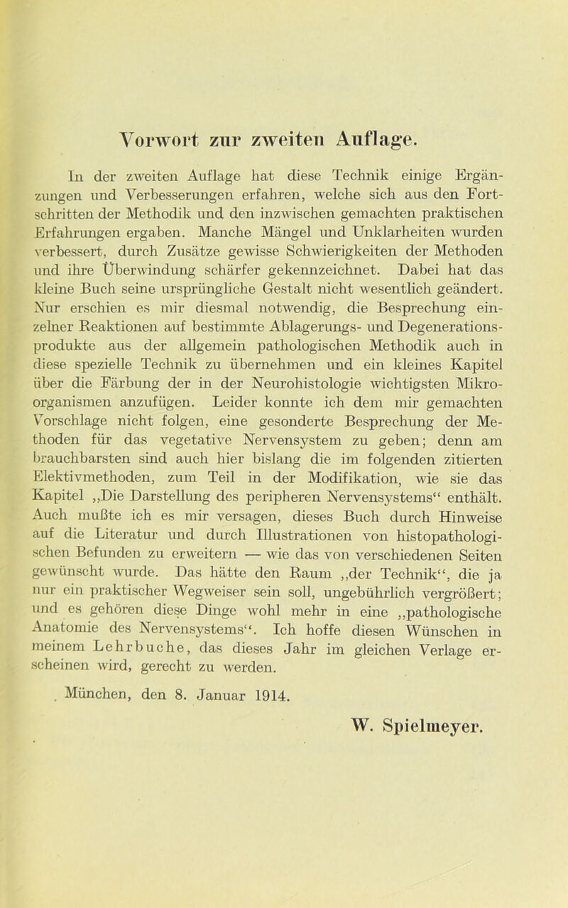 In der zweiten Auflage hat diese Technik einige Ergän- zungen und Verbesserungen erfahren, welche sich aus den Fort- schritten der Methodik und den inzwischen gemachten praktischen Erfahrungen ergaben. Manche Mängel und Unklarheiten wurden verbessert, durch Zusätze gewisse Schwierigkeiten der Methoden und ihre Überwindung schärfer gekennzeichnet. Dabei hat das kleine Buch seine ursprüngliche Gestalt nicht wesentlich geändert. Nur erschien es mir diesmal notwendig, die Besprechung ein- zelner Reaktionen auf bestimmte Ablagerungs- und Degenerations- produkte aus der allgemein pathologischen Methodik auch in diese spezielle Technik zu übernehmen und ein kleines Kapitel über die Färbung der in der Neurohistologie wichtigsten Mikro- organismen anzufügen. Leider konnte ich dem mir gemachten Vorschläge nicht folgen, eine gesonderte Besprechung der Me- thoden für das vegetative Nervensystem zu geben; denn am brauchbarsten sind auch hier bislang die im folgenden zitierten Elektivmethoden, zum Teil in der Modifikation, wie sie das Kapitel „Die Darstellung des peripheren Nervensystems“ enthält. Auch mußte ich es mir versagen, dieses Buch durch Hinweise auf die Literatur und durch Illustrationen von histopathologi- schen Befunden zu erweitern — wie das von verschiedenen Seiten gewünscht wurde. Das hätte den Raum „der Technik“, die ja nur ein praktischer Wegweiser sein soll, ungebührlich vergrößert; und es gehören diese Dinge wohl mehr in eine „pathologische Anatomie des Nervensystems“. Ich hoffe diesen Wünschen in meinem Lehrbuche, das dieses Jahr im gleichen Verlage er- scheinen wird, gerecht zu werden. . München, den 8. Januar 1914. W. Spielmeyer.