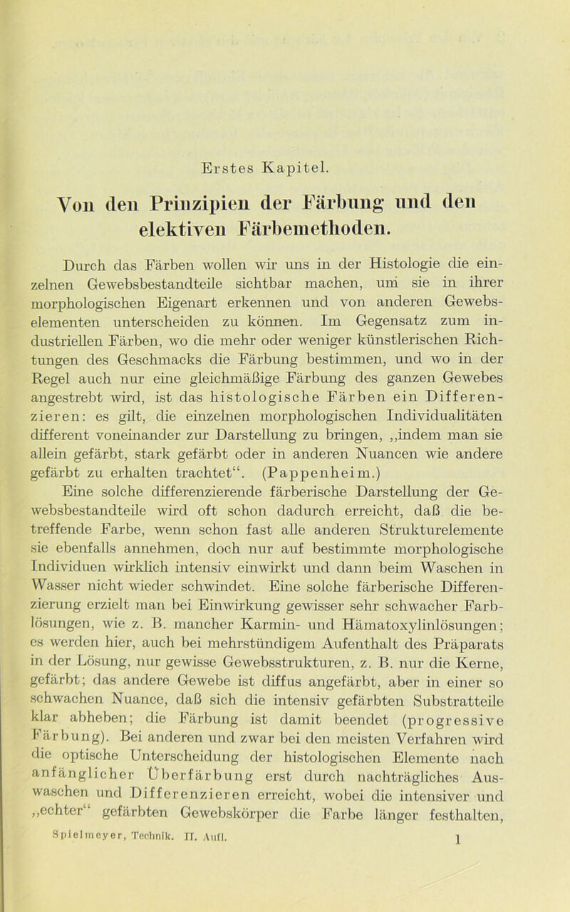 Erstes Kapitel. Von den Prinzipien der Färbung und den elektiven Färbemethoden. Durch das Färben wollen wir uns in der Histologie die ein- zelnen Gewebsbestandteile sichtbar machen, uni sie in ihrer morphologischen Eigenart erkennen und von anderen Gewebs- elementen unterscheiden zu können. Im Gegensatz zum in- dustriellen Färben, wo die mehr oder weniger künstlerischen Rich- tungen des Geschmacks die Färbung bestimmen, und wo in der Regel auch nur eine gleichmäßige Färbung des ganzen Gewebes angestrebt wird, ist das histologische Färben ein Differen- zieren: es gilt, die einzelnen morphologischen Individualitäten different voneinander zur Darstellung zu bringen, ,,indem man sie allein gefärbt, stark gefärbt oder in anderen Nuancen wie andere gefärbt zu erhalten trachtet“. (Pappenheim.) Eme solche differenzierende färberische Darstellung der Ge- websbestandteile wird oft schon dadurch erreicht, daß die be- treffende Farbe, wenn schon fast alle anderen Strukturelemente sie ebenfalls annehmen, doch nur auf bestimmte morphologische Individuen wirklich intensiv einwirkt und dann beim Waschen in Wasser nicht wieder schwindet. Eine solche färberische Differen- zierung erzielt man bei Einwirkung gewisser sehr schwacher Farb- lösungen, wie z. B. mancher Karmin- und Hämatoxylinlösungen; es werden hier, auch bei mehrstündigem Aufenthalt des Präparats in der Lösung, nur gewisse Gewebsstrukturen, z. B. nur die Kerne, gefärbt; das andere Gewebe ist diffus angefärbt, aber in einer so schwachen Nuance, daß sich die intensiv gefärbten Substratteile klar abheben; die Färbung ist damit beendet (progressive Färbung). Bei anderen und zwar bei den meisten Verfahren wird die optische Unterscheidung der histologischen Elemente nach anfänglicher Überfärbung erst durch nachträgliches Aus- waschen und Differenzieren erreicht, wobei die intensiver und „echter gefärbten Gewebskörper die Farbe länger festhalten, Spiehncyer, Technik. IT. Aull.