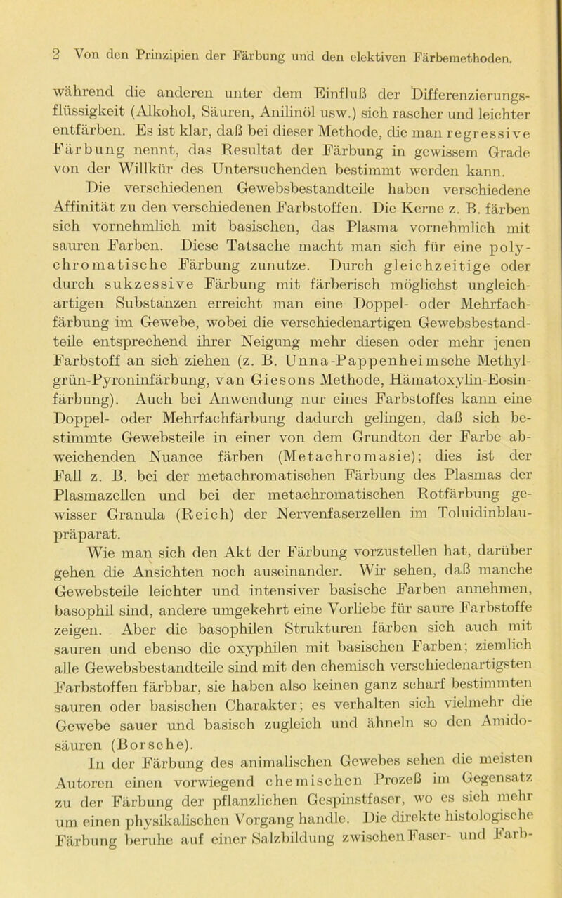 während die anderen unter dem Einfluß der Differenzierungs- flüssigkeit (Alkohol, Säuren, Anilinöl usw.) sich rascher und leichter entfärben. Es ist klar, daß bei dieser Methode, die man regressive Färbung nennt, das Resultat der Färbung in gewissem Grade von der Willkür des Untersuchenden bestimmt werden kann. Die verschiedenen Gewebsbestandteile haben verschiedene Affinität zu den verschiedenen Farbstoffen. Die Kerne z. B. färben sich vornehmlich mit basischen, das Plasma vornehmlich mit sauren Farben. Diese Tatsache macht man sich für eine poly- chromatische Färbung zunutze. Durch gleichzeitige oder durch sukzessive Färbung mit färberisch möglichst ungleich- artigen Substanzen erreicht man eine Doppel- oder Mehrfach- färbung im Gewebe, wobei die verschiedenartigen Gewebsbestand- teile entsprechend ihrer Neigung mehr diesen oder mehr jenen Farbstoff an sich ziehen (z. B. Unna-Pappenheimsche Methyl- grün-Pyroninfärbung, van Giesons Methode, Hämatoxylin-Eosin- färbung). Auch bei Anwendung nur eines Farbstoffes kann eine Doppel- oder Mehrfachfärbung dadurch gelingen, daß sich be- stimmte Gewebsteile in einer von dem Grunclton der Farbe ab- weichenden Nuance färben (Metachromasie); dies ist der Fall z. B. bei der metachromatischen Färbung des Plasmas der Plasmazellen und bei der metachromatischen Rotfärbung ge- wisser Granula (Reich) der Nervenfaserzellen im Toluidinblau- präparat. Wie man sich den Akt der Färbung vorzustellen hat, darüber gehen die Ansichten noch auseinander. Wir sehen, daß manche Gewebsteile leichter und intensiver basische Farben annehmen, basophil sind, andere umgekehrt eine Vorliebe für saure Farbstoffe zeigen. Aber die basophilen Strukturen färben sich auch mit sauren und ebenso die oxyphilen mit basischen Farben; ziemlich alle Gewebsbestandteile sind mit den chemisch verschiedenartigsten Farbstoffen färbbar, sie haben also keinen ganz scharf bestimmten sauren oder basischen Charakter; es verhalten sich vielmehr die Gewebe sauer und basisch zugleich und ähneln so den Amido- säuren (Borsche). In der Färbung des animalischen Gewebes sehen die meisten Autoren einen vorwiegend chemischen Prozeß im Gegensatz zu der Färbung der pflanzlichen Gespinstfaser, wo es sich mein um einen physikalischen Vorgang handle. Die direkte histologische Färbung beruhe auf einer Salzbildung zwischen Faser- und Färb-