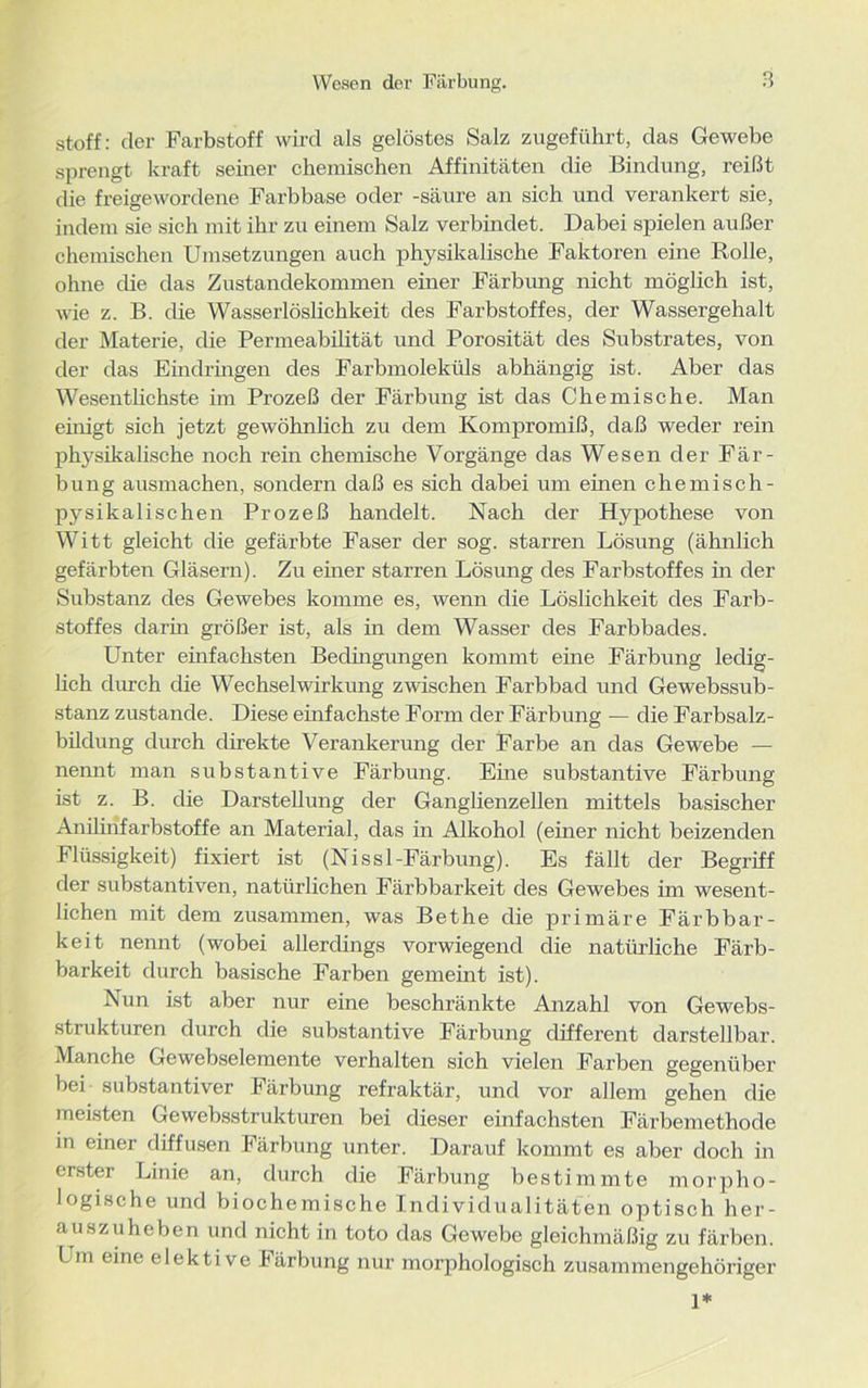 Stoff: der Farbstoff wird als gelöstes Salz zugeführt, das Gewebe sprengt kraft seiner chemischen Affinitäten die Bindung, reißt die freigewordene Farbbase oder -säure an sich und verankert sie, indem sie sich mit ihr zu einem Salz verbindet. Dabei spielen außer chemischen Umsetzungen auch physikalische Faktoren eine Rolle, ohne die das Zustandekommen einer Färbung nicht möglich ist, wie z. B. die Wasserlöslichkeit des Farbstoffes, der Wassergehalt der Materie, die Permeabilität und Porosität des Substrates, von der das Eindringen des Farbmoleküls abhängig ist. Aber das Wesentlichste im Prozeß der Färbung ist das Chemische. Man einigt, sich jetzt gewöhnlich zu dem Kompromiß, daß weder rein physikalische noch rein chemische Vorgänge das Wesen der Fär- bung ausmachen, sondern daß es sich dabei um einen chemisch- pysikalischen Prozeß handelt. Nach der Hypothese von Witt gleicht die gefärbte Faser der sog. starren Lösung (ähnlich gefärbten Gläsern). Zu einer starren Lösung des Farbstoffes in der Substanz des Gewebes komme es, wenn die Löslichkeit des Farb- stoffes darin größer ist, als in dem Wasser des Farbbades. Unter einfachsten Bedingungen kommt eine Färbung ledig- lich durch die Wechselwirkung zwischen Farbbad und Gewebssub- stanz zustande. Diese einfachste Form der Färbung — die Farbsalz- bildung durch direkte Verankerung der Farbe an das Gewebe — nennt man substantive Färbung. Eine substantive Färbung ist z. B. die Darstellung der Ganglienzellen mittels basischer Anilinfarbstoffe an Material, das in Alkohol (einer nicht beizenden Flüssigkeit) fixiert ist (Nissl-Färbung). Es fällt der Begriff der substantiven, natürlichen Färbbarkeit des Gewebes im wesent- lichen mit dem zusammen, was Bethe die primäre Färbbar- keit nennt (wobei allerdings vorwiegend die natürliche Färb- barkeit durch basische Farben gemeint ist). Nun ist aber nur eine beschränkte Anzahl von Gewebs- strukturen durch die substantive Färbung different darstellbar. Manche Gewebselemente verhalten sich vielen Farben gegenüber bei substantiver Färbung refraktär, und vor allem gehen die meisten Gewebsstrukturen bei dieser einfachsten Färbemethode in einer diffusen Färbung unter. Darauf kommt es aber doch in erster Linie an, durch die Färbung bestimmte morpho- logische und biochemische Individualitäten optisch her- auszuheben und nicht in toto das Gewebe gleichmäßig zu färben. Um eine elektive Färbung nur morphologisch zusammengehöriger 1*
