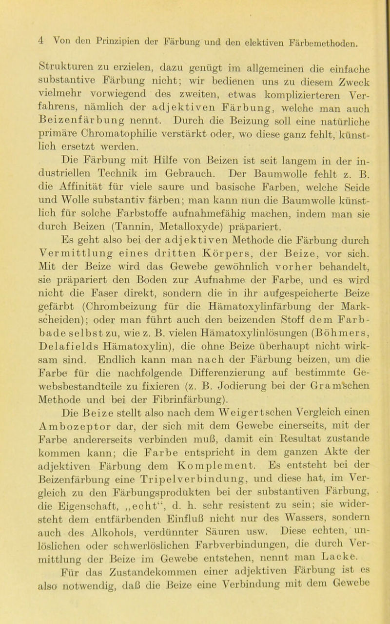 Strukturen zu erzielen, dazu genügt im allgemeinen die einfache substantive Färbung nicht; wir bedienen uns zu diesem Zweck vielmehr vorwiegend des zweiten, etwas komplizierteren Ver- fahrens, nämlich der adjektiven Färbung, welche man auch Beizenfärbung nennt. Durch die Beizung soll eine natürliche primäre Chromatophilie verstärkt oder, wo diese ganz fehlt, künst- lich ersetzt werden. Die Färbung mit Hilfe von Beizen ist seit langem in der in- dustriellen Technik im Gebrauch. Der Baumwolle fehlt z. B. die Affinität für viele saure und basische Farben, welche Seide und Wolle substantiv färben; man kann nun die Baumwolle künst- lich für solche Farbstoffe aufnahmefähig machen, indem man sie durch Beizen (Tannin, Metalloxyde) präpariert. Es geht also bei der adjektiven Methode die Färbung durch Vermittlung eines dritten Körpers, der Beize, vor sich. Mit der Beize wird das Gewebe gewöhnlich vorher behandelt, sie präpariert den Boden zur Aufnahme der Farbe, und es wird nicht die Faser direkt, sondern die in ihr aufgespeicherte Beize gefärbt (Chrombeizung für die Hämatoxylinfärbung der Mark- scheiden); oder man führt auch den beizenden Stoff dem Farb- bade selbst zu, wie z. B. vielen Hämatoxylinlösungen (Böhmers, Delafielcls Hämatoxylin), die ohne Beize überhaupt nicht wirk- sam sind. Endlich kann man nach der Färbung beizen, um die Farbe für die nachfolgende Differenzierung auf bestimmte Ge- websbestandteile zu fixieren (z. B. Jodierung bei der Gra machen Methode und bei der Fibrinfärbung). Die Beize stellt also nach dem Weigert sehen Vergleich einen Ambozeptor dar, der sich mit dem Gewebe einerseits, mit der Farbe andererseits verbinden muß, damit ein Resultat zustande kommen kann; die Farbe entspricht in dem ganzen Akte der adjektiven Färbung dem Komplement. Es entsteht bei der Beizenfärbung eine Tripel Verbindung, und diese hat, im Ver- gleich zu den Färbungsprodukten bei der substantiven Färbung, die Eigenschaft, „echt“, d. h. sehr resistent zu sein; sie wider- steht dem entfärbenden Einfluß nicht nur des Wassers, sondern auch des Alkohols, verdünnter Säuren usw. Diese echten, un- löslichen oder schwerlöslichen Farbverbindungen, die durch \ er- mittlung der Beize im Gewebe entstehen, nennt man Lacke. Für das Zustandekommen einer adjektiven Färbung ist es also notwendig, daß die Beize eine Verbindung mit dem Gewebe