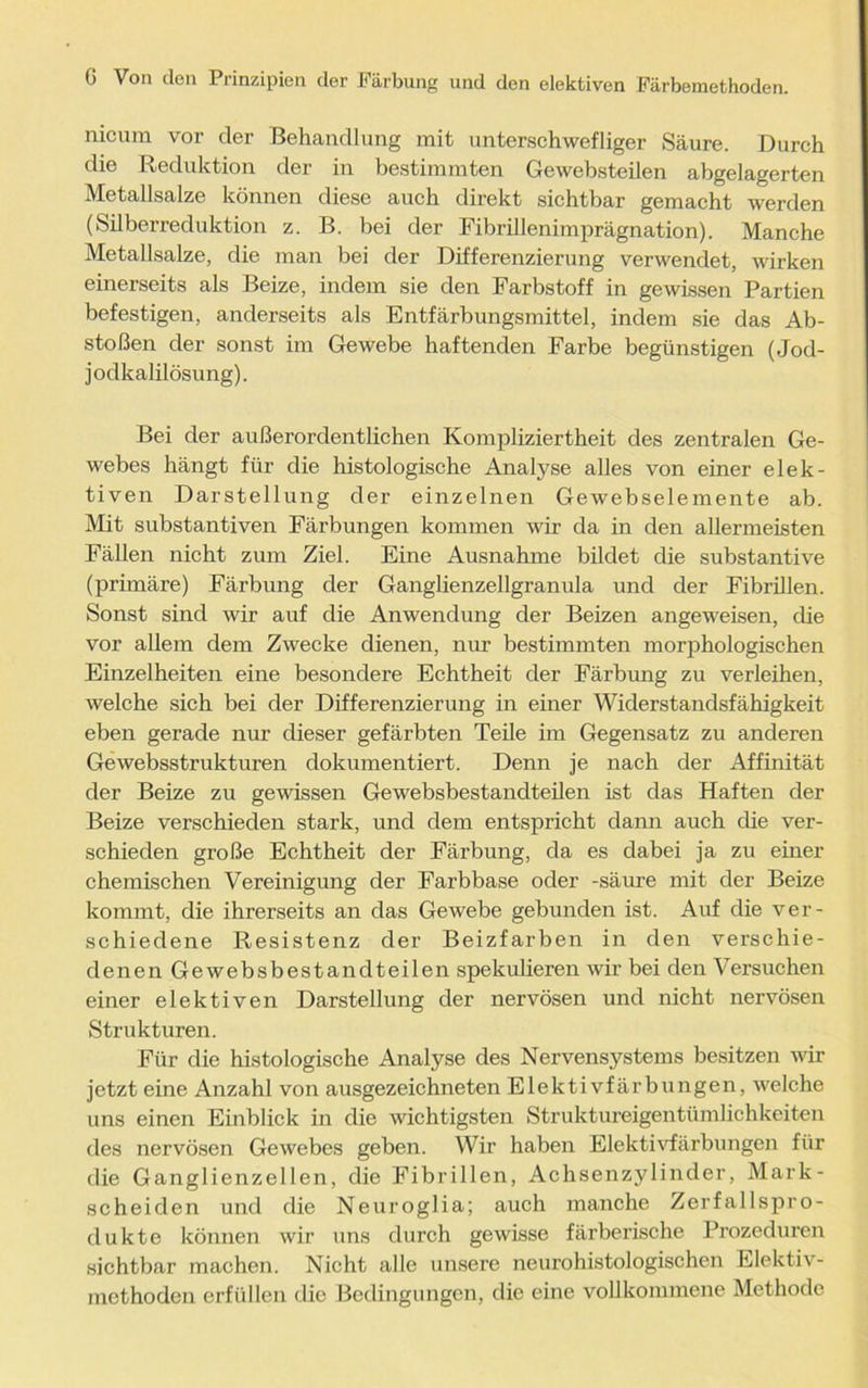 nicum vor der Behandlung mit unterschwefliger Säure. Durch die Reduktion der in bestimmten Gewebsteilen abgelagerten Metallsalze können diese auch direkt sichtbar gemacht werden (Silberreduktion z. B. bei der Fibrillenimprägnation). Manche Metallsalze, die man bei der Differenzierung verwendet, wirken einerseits als Beize, indem sie den Farbstoff in gewissen Partien befestigen, anderseits als Entfärbungsmittel, indem sie das Ab- stößen der sonst im Gewebe haftenden Farbe begünstigen (Jod- jodkalilösung). Bei der außerordentlichen Kompliziertheit des zentralen Ge- webes hängt für die histologische Analyse alles von einer elek- tiven Darstellung der einzelnen Gewebselemente ab. Mit substantiven Färbungen kommen wir da in den allermeisten Fällen nicht zum Ziel. Eine Ausnahme bildet die substantive (primäre) Färbung der Ganglienzellgranula und der Fibrillen. Sonst sind wir auf die Anwendung der Beizen angeweisen, die vor allem dem Zwecke dienen, nur bestimmten morphologischen Einzelheiten eine besondere Echtheit der Färbung zu verleihen, welche sich bei der Differenzierung in einer Widerstandsfähigkeit eben gerade nur dieser gefärbten Teile im Gegensatz zu anderen Gewebsstrukturen dokumentiert. Denn je nach der Affinität der Beize zu gewissen Gewebsbestandteilen ist das Haften der Beize verschieden stark, und dem entspricht dann auch die ver- schieden große Echtheit der Färbung, da es dabei ja zu einer chemischen Vereinigung der Farbbase oder -säure mit der Beize kommt, die ihrerseits an das Gewebe gebunden ist. Auf die ver- schiedene Resistenz der Beizfarben in den verschie- denen Gewebsbestandteilen spekulieren wir bei den Versuchen einer elektiven Darstellung der nervösen und nicht nervösen Strukturen. Für die histologische Analyse des Nervensystems besitzen wir jetzt eine Anzahl von ausgezeichneten Elektivfärbungen, welche uns einen Einblick in die wichtigsten Struktureigentümlichkeiten des nervösen Gewebes geben. Wir haben Elektivfärbungen für die Ganglienzellen, die Fibrillen, Achsenzylinder, Mark- scheiden und die Neuroglia; auch manche Zerfallspro- dukte können wir uns durch gewisse färberische Prozeduren sichtbar machen. Nicht alle unsere neurohistologischen Elektiv- mcthoden erfüllen die Bedingungen, die eine vollkommene Methode