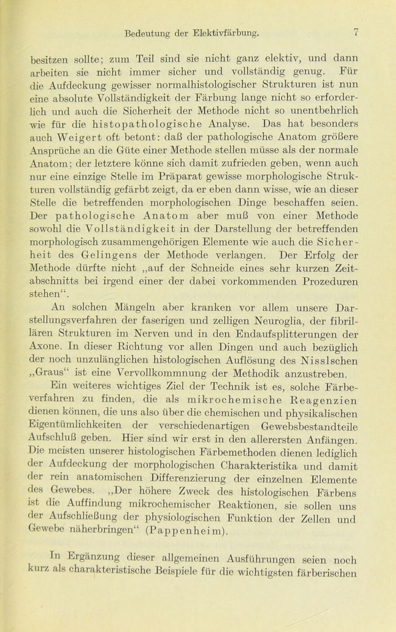 besitzen sollte; zum Teil sind sie nicht ganz elektiv, und dann arbeiten sie nicht immer sicher und vollständig genug. Für die Aufdeckung gewisser normalhistologischer Strukturen ist nun eine absolute Vollständigkeit der Färbung lange nicht so erforder- lich und auch die Sicherheit der Methode nicht so unentbehrlich wie für die histopathologische Analyse. Das hat besonders auch Weigert oft betont: daß der pathologische Anatom größere Ansprüche an die Güte einer Methode stellen müsse als der normale Anatom; der letztere könne sich damit zufrieden geben, wenn auch nur eine einzige Stelle im Präparat gewisse morphologische Struk- turen vollständig gefärbt zeigt, da er eben dann wisse, wie an dieser Stelle die betreffenden morphologischen Dinge beschaffen seien. Der pathologische Anatom aber muß von einer Methode sowohl die Vollständigkeit in der Darstellung der betreffenden morphologisch zusammengehörigen Elemente wie auch die Sicher- heit des Gelingens der Methode verlangen. Der Erfolg der Methode dürfte nicht „auf der Schneide eines sehr kurzen Zeit- abschnitts bei irgend einer der dabei vorkommenden Prozeduren stehen“. An solchen Mängeln aber kranken vor allem unsere Dar- stellungsverfahren der faserigen und zelligen Neuroglia, der fibril- lären Strukturen im Nerven und in den Endaufsplitterungen der Axone. In dieser Richtung vor allen Dingen und auch bezüglich der noch unzulänglichen histologischen Auflösung des Nisslschen „Graus“ ist eine Vervollkommnung der Methodik anzustreben. Ein weiteres wichtiges Ziel der Technik ist es, solche Färbe- verfahren zu finden, die als mikrochemische Reagenzien dienen können, die uns also über die chemischen und physikalischen Eigentümlichkeiten der verschiedenartigen Gewebsbestandteile Aufschluß geben. Hier sind wir erst in den allerersten Anfängen. Die meisten unserer histologischen Färbemethoden dienen lediglich der Aufdeckung der morphologischen Charakteristika und damit der rein anatomischen Differenzierung der einzelnen Elemente des Gewebes. „Der höhere Zweck des histologischen Färbens ist die Auffindung mikrochemischer Reaktionen, sie sollen uns der Aufschließung der physiologischen Funktion der Zellen und Gewebe näherbringen“ (Pappenheim). In Ergänzung dieser allgemeinen Ausführungen seien noch kurz als charakteristische Beispiele für die wichtigsten färberischen