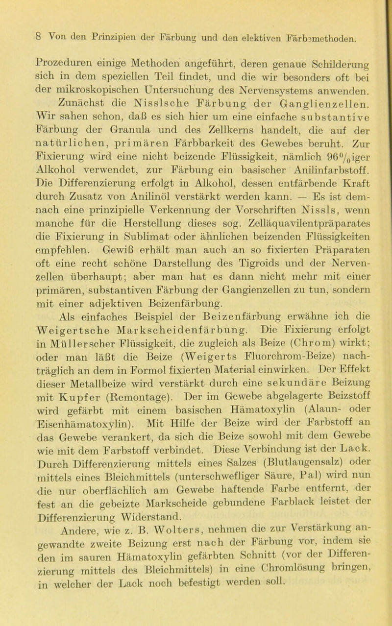 Prozeduren einige Methoden angeführt, deren genaue Schilderung sich in dem speziellen Teil findet, und die wir besonders oft bei der mikroskopischen Untersuchung des Nervensystems anwenden. Zunächst die Nisslsche Färbung der Ganglienzellen. Wir sahen schon, daß es sich hier um eine einfache substantive Färbung der Granula und des Zellkerns handelt, die auf der natürlichen, primären Färbbarkeit des Gewebes beruht. Zur Fixierung wird eine nicht beizende Flüssigkeit, nämlich 96°/0iger Alkohol verwendet, zur Färbung ein basischer Anilinfarbstoff. Die Differenzierung erfolgt in Alkohol, dessen entfärbende Kraft durch Zusatz von Anilinöl verstärkt werden kann. — Es ist dem- nach eine prinzipielle Verkennung der Vorschriften Nissls, wenn manche für die Herstellung dieses sog. Zelläquavilentpräparates die Fixierung in Sublimat oder ähnlichen beizenden Flüssigkeiten empfehlen. Gewiß erhält man auch an so fixierten Präparaten oft eine recht schöne Darstellung des Tigroids und der Nerven- zellen überhaupt; aber man hat es dann nicht mehr mit einer primären, substantiven Färbung der Gangienzellen zu tun, sondern mit einer adjektiven Beizenfärbung. Als einfaches Beispiel der Beizenfärbung erwähne ich die Weigertsche Markscheidenfärbung. Die Fixierung erfolgt in Müllerscher Flüssigkeit, die zugleich als Beize (Chrom) wirkt; oder man läßt die Beize (Weigerts Fluorchrom-Beize) nach- träglich an dem in Formol fixierten Material einwirken. Der Effekt dieser Metallbeize wird verstärkt durch eine sekundäre Beizung mit Kupfer (Remontage). Der im Gewebe abgelagerte Beizstoff wird gefärbt mit einem basischen Hämatoxylin (Alaun- oder Eisenhämatoxylin). Mit Hilfe der Beize wird der Farbstoff an das Gewebe verankert, da sich die Beize sowohl mit dem Gewebe wie mit dem Farbstoff verbindet. Diese Verbindung ist der Lack. Durch Differenzierung mittels eines Salzes (Blutlaugensalz) oder mittels eines Bleichmittels (unterschwefliger Säure, Pal) wird nun die nur oberflächlich am Gewebe haftende Farbe entfernt, der fest an die gebeizte Markscheide gebundene Farblack leistet der Differenzierung Widerstand. Andere, wie z. B. Wolters, nehmen die zur Verstärkung an- gewandte zweite Beizung erst nach der Färbung vor, indem sie den im sauren Hämatoxylin gefärbten Schnitt (vor der Differen- zierung mittels des Bleichmittels) in eine Chromlösung bringen, in welcher der Lack noch befestigt werden soll.