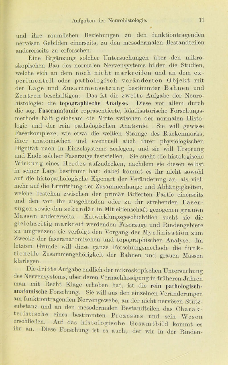 Aufgaben der Neurohistologie. und ihre räumlichen Beziehungen zu den funktiontragenden nervösen Gebilden einerseits, zu den mesodermalen Bestandteilen andererseits zu erforschen. Eine Ergänzung solcher Untersuchungen über den mikro- skopischen Bau des normalen Nervensystems bilden die Studien, welche sich an dem noch nicht markreifen und an dem ex- perimentell oder pathologisch veränderten Objekt mit der Lage und Zusammensetzung bestimmter Bahnen und Zentren beschäftigen. Das ist die zweite Aufgabe der Neuro- histologie: die topographische Analyse. Diese vor allem durch die sog. Faseranatomie repräsentierte, lokalisatorische Forschungs- methode hält gleichsam die Mitte zwischen der normalen Histo- logie und der rein pathologischen Anatomie. Sie will gewisse Faserkomplexe, wie etwa die weißen Stränge des Rückenmarks, ihrer anatomischen und eventuell auch ihrer physiologischen Dignität nach in Einzelsysteme zerlegen, und sie will Ursprung und Ende solcher Faserzüge feststelle n. Sie sucht die histologische Wirkung eines Herdes aufzudecken, nachdem sie diesen selbst in seiner Lage bestimmt hat; dabei kommt es ihr nicht sowohl auf die histopathologische Eigenart der Veränderung an, als viel- mehr auf die Ermittlung der Zusammenhänge und Abhängigkeiten, welche bestehen zwischen der primär lädierten Partie einerseits und den von ihr ausgehenden oder zu ihr strebenden Faser - zügen sowie den sekundär in Mitleidenschaft gezogenen grauen Massen andererseits. Entwicklungsgeschichtlich sucht sie die gleichzeitig markreif werdenden Faserzüge und Rindengebiete zu umgrenzen; sie verfolgt den Vorgang der Myelinisation zum Zwecke der faseranatomischen und topographischen Analyse. Im letzten Grunde will diese ganze Forschungsmethode die funk- tionelle Zusammengehörigkeit der Bahnen und grauen Massen klarlegen. Die dritte Aufgabe endlich der mikroskopischen Untersuchung tles Nervensystems, über deren Vernachlässigung in früheren Jahren man mit Recht Klage erhoben hat, ist die rein pathologisch- anatomische Forschung. Sie will aus den einzelnen Veränderungen am funktiontragenden Nervengewebe, an der nicht nervösen Stütz- substanz und an den mesodermalen Bestandteilen das Charak- teristische eines bestimmten Prozesses und sein Wesen erschließen. Auf das histologische Gesamtbild kommt es ihr an. Diese Forschung ist es auch, der wir in der Rinden-