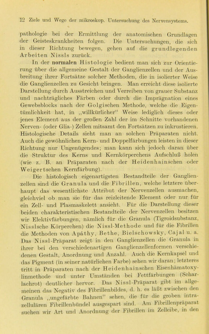 pathologie bei der Ermittlung der anatomischen Grundlagen der Geisteskrankheiten folgen. Die Untersuchungen, die sich in dieser Richtung bewegen, gehen auf die grundlegenden Arbeiten Nissls zurück. In der normalen Histologie bedient man sich zur Orientie- rung über die allgemeine Gestalt der Ganglienzellen und der Aus- breitung ihrer Fortsätze solcher Methoden, die in isolierter Weise die Ganglienzellen zu Gesicht bringen. Man erreicht diese isolierte Darstellung durch Ausstreichen und Verreiben von grauer Substanz und nachträgliches Färben oder durch die Imprägnation eines Gewebsblocks nach der Golgischen Methode, welche die Eigen- tümlichkeit hat, in „willkürlicher“ Weise lediglich dieses oder jenes Element aus der großen Zahl der im Schnitte vorhandenen Nerven- (oder Glia-) Zellen mitsamt den Fortsätzen zu inkrustieren. Histologische Details sieht man an solchen Präparaten nicht. Auch die gewöhnlichen Kern- und Doppelfärbungen leisten in dieser Richtung nur Ungenügendes; man kann sich jedoch daran über die Struktur des Kerns und Kernkörperchens Aufschluß holen (wie z. B. an Präparaten nach der Heidenhainschen oder Weigert sehen Kemfärbung). Die histologisch eigenartigsten Bestandteile der Ganglien- zellen sind die Granula und die Fibrillen, welche letztere über- haupt das wesentlichste Attribut der Nervenzellen ausmachen, gleichviel ob man sie für das reizleitende Element oder nur für ein Zell- und Plasmaskelett ansieht. Für die Darstellung dieser beiden charakteristischen Bestandteile der Nervenzellen besitzen wir Elektivfärbungen, nämlich für die Granula (Tigroidsubstanz, Nisslsche Körperchen) die Nissl-Methode und für die Fibrillen die Methoden von Apäthy, Bethe, Bielschowsky, Cajal u. a. Das Ni s s 1-Präparat zeigt in den Ganglienzellen die Granula in ihrer bei den verschiedenartigen Ganglienzellenformen verschie- denen Gestalt, Anordnung und Anzahl. Auch die Kernkapsel und das Pigment (in seiner natürlichen Farbe) sehen wir daran; letzteres tritt in Präparaten nach der Heidenhainschen Eisenhämatoxy- linmethode und unter Umständen bei Fettfärbungen (Schar- lachrot) deutlicher hervor. Das Nissl-Präparat gibt im allge- meinen das Negativ des Fibrillenbildes, d. h. es läßt zwischen den Granula „ungefärbte Bahnen“ sehen, die für die groben intra- zellulären Fibrillenbündel ausgespart sind. Am Fibrillenpräparat suchen wir Art und Anordnung der Fibrillen im Zelleibe, in den