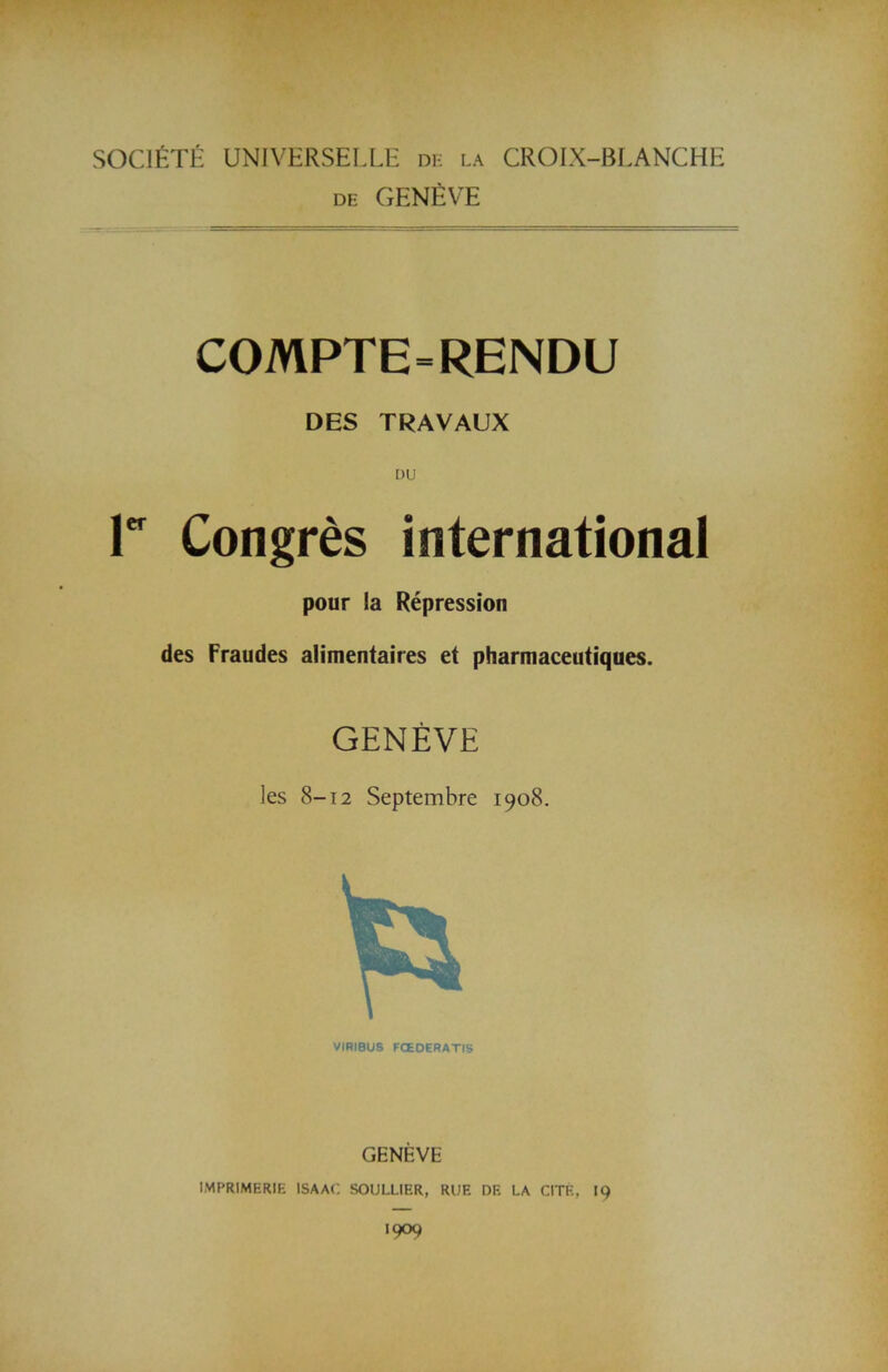 SOC1ETE UNIVERSELLE de la CROIX-BLANCHE de GENEVE COMPTE=RENDU DES TRAVAUX DU r Congres international pour la Repression des Fraudes alimentaires et pharmaceutiques. GENEVE ]es 8-12 Septembre 1908. VIHIBUS FCEOERATIS GENEVE IMPRIMERIE ISAAC SOULLIF.R, RUE DE LA CITE, 19